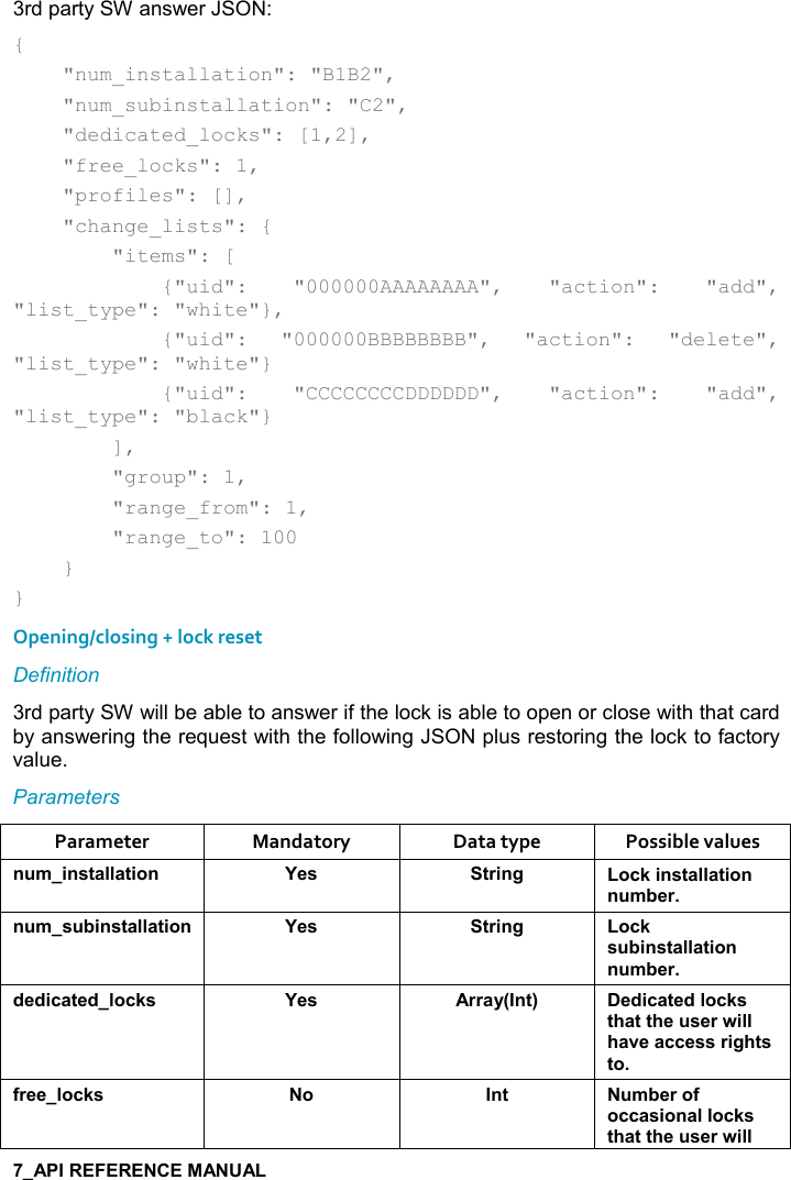   3rd party SW answer JSON: {     &quot;num_installation&quot;: &quot;B1B2&quot;,     &quot;num_subinstallation&quot;: &quot;C2&quot;,     &quot;dedicated_locks&quot;: [1,2],     &quot;free_locks&quot;: 1,     &quot;profiles&quot;: [],     &quot;change_lists&quot;: {         &quot;items&quot;: [             {&quot;uid&quot;:  &quot;000000AAAAAAAA&quot;,  &quot;action&quot;:  &quot;add&quot;, &quot;list_type&quot;: &quot;white&quot;},             {&quot;uid&quot;:  &quot;000000BBBBBBBB&quot;,  &quot;action&quot;:  &quot;delete&quot;, &quot;list_type&quot;: &quot;white&quot;}             {&quot;uid&quot;:  &quot;CCCCCCCCDDDDDD&quot;,  &quot;action&quot;:  &quot;add&quot;, &quot;list_type&quot;: &quot;black&quot;}         ],         &quot;group&quot;: 1,         &quot;range_from&quot;: 1,         &quot;range_to&quot;: 100     } } Opening/closing + lock reset Definition 3rd party SW will be able to answer if the lock is able to open or close with that card by answering the request with the following JSON plus restoring the lock to factory value. Parameters Parameter  Mandatory  Data type  Possible values ! +%!&amp;&quot;&apos;((&apos;&quot;%,! K$&amp; &quot;)%!/ ,-1%!&amp;&quot;&apos;((&apos;&quot;%,!! +5$)! +&amp; 5%!&amp;&quot;&apos;((&apos;&quot;%,! K$&amp; &quot;)%!/ ,-1&amp; 5%!&amp;&quot;&apos;((&apos;&quot;%,!! +5$)*$*%-&apos;&quot;$*(,-1&amp; K$&amp; ))&apos;&lt;9!&quot;; $*%-&apos;&quot;$*(,-1&amp;&quot;#&apos;&quot;&quot;#$ &amp;$)4%((#&apos;2$&apos;--$&amp;&amp;)%/#&quot;&amp;&quot;,.)$$(,-1&amp; , !&quot;  +5$),.,--&apos;&amp;%,!&apos;((,-1&amp;&quot;#&apos;&quot;&quot;#$ &amp;$)4%((