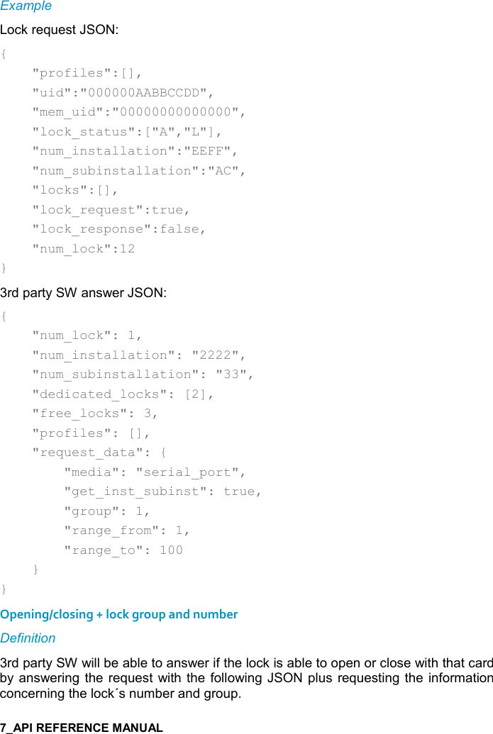    Example Lock request JSON: {     &quot;profiles&quot;:[],     &quot;uid&quot;:&quot;000000AABBCCDD&quot;,     &quot;mem_uid&quot;:&quot;00000000000000&quot;,     &quot;lock_status&quot;:[&quot;A&quot;,&quot;L&quot;],     &quot;num_installation&quot;:&quot;EEFF&quot;,     &quot;num_subinstallation&quot;:&quot;AC&quot;,     &quot;locks&quot;:[],     &quot;lock_request&quot;:true,     &quot;lock_response&quot;:false,     &quot;num_lock&quot;:12 } 3rd party SW answer JSON: {     &quot;num_lock&quot;: 1,     &quot;num_installation&quot;: &quot;2222&quot;,     &quot;num_subinstallation&quot;: &quot;33&quot;,     &quot;dedicated_locks&quot;: [2],     &quot;free_locks&quot;: 3,     &quot;profiles&quot;: [],     &quot;request_data&quot;: {         &quot;media&quot;: &quot;serial_port&quot;,         &quot;get_inst_subinst&quot;: true,         &quot;group&quot;: 1,         &quot;range_from&quot;: 1,         &quot;range_to&quot;: 100     } } Opening/closing + lock group and number Definition 3rd party SW will be able to answer if the lock is able to open or close with that card by answering  the request with the  following JSON plus requesting the  information concerning the lock´s number and group. 