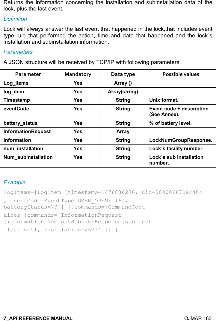    OJMAR 163 Returns  the  information  concerning the  installation  and  subinstallation  data  of  the lock, plus the last event. Definition Lock will always answer the last event that happened in the lock,that includes event type,  uid  that  performed  the  action,  time  and  date  that  happened  and  the  lock´s installation and subinstallation information. Parameters A JSON structure will be received by TCP/IP with following parameters. Parameter  Mandatory  Data type  Possible values ,/%&quot;$+&amp; K$&amp; ))&apos;&lt;9; (,/%&quot;$+ K$&amp; ))&apos;&lt;9&amp;&quot;)%!/; %+$&amp;&quot;&apos;+0 K$&amp; &quot;)%!/ !%6.,)+&apos;&quot;$2$!&quot;,*$ K$&amp; &quot;)%!/ 2$!&quot;-,*$@*$&amp;-)%0&quot;%,!9$$!!$6;5&apos;&quot;&quot;$)&lt;&amp;&quot;&apos;&quot; &amp; K$&amp; &quot;)%!/ W,.5&apos;&quot;&quot;$)&lt;($2$(!.,)+&apos;&quot;%,!$I $&amp;&quot; K$&amp; ))&apos;&lt; !.,)+&apos;&quot;%,! K$&amp; &quot;)%!/ ,-1 +), 0$&amp;0,!&amp;$! +%!&amp;&quot;&apos;((&apos;&quot;%,! K$&amp; &quot;)%!/ ,-1J&amp;.&apos;-%(%&quot;&lt;! +5$) +&amp; 5%!&amp;&quot;&apos;((&apos;&quot;%,! K$&amp; &quot;)%!/ ,-1J&amp;&amp; 5%!&amp;&quot;&apos;((&apos;&quot;%,!! +5$) Example logItems=[LogItem [timestamp=1476886236, uid=00000667BE4404 , eventCode=EventType[USER_OPEN: 16], batteryStatus=73]]]],commands=[CommandCont ainer [commands=[InformationRequest [information=NumInstSubinstResponse[sub inst alation=51, instalation=26214]]]]]   