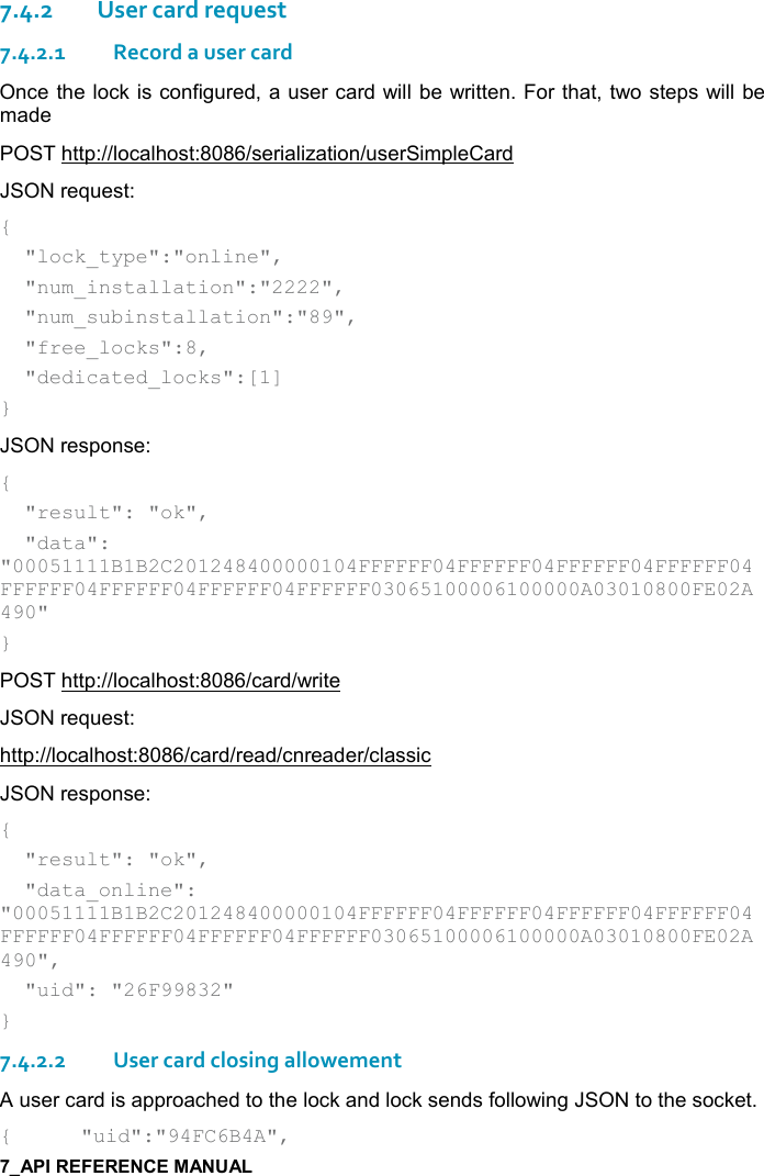   7.4.2User card request 7.4.2.1Record a user card Once the lock is configured, a user card will be written. For that, two steps will be made POST http://localhost:8086/serialization/userSimpleCard JSON request: {   &quot;lock_type&quot;:&quot;online&quot;,   &quot;num_installation&quot;:&quot;2222&quot;,   &quot;num_subinstallation&quot;:&quot;89&quot;,   &quot;free_locks&quot;:8,   &quot;dedicated_locks&quot;:[1] } JSON response: {   &quot;result&quot;: &quot;ok&quot;,   &quot;data&quot;: &quot;00051111B1B2C201248400000104FFFFFF04FFFFFF04FFFFFF04FFFFFF04FFFFFF04FFFFFF04FFFFFF04FFFFFF03065100006100000A03010800FE02A490&quot; } POST http://localhost:8086/card/write JSON request: http://localhost:8086/card/read/cnreader/classic JSON response: {   &quot;result&quot;: &quot;ok&quot;,   &quot;data_online&quot;: &quot;00051111B1B2C201248400000104FFFFFF04FFFFFF04FFFFFF04FFFFFF04FFFFFF04FFFFFF04FFFFFF04FFFFFF03065100006100000A03010800FE02A490&quot;,   &quot;uid&quot;: &quot;26F99832&quot; } 7.4.2.2User card closing allowement A user card is approached to the lock and lock sends following JSON to the socket. {  &quot;uid&quot;:&quot;94FC6B4A&quot;, 