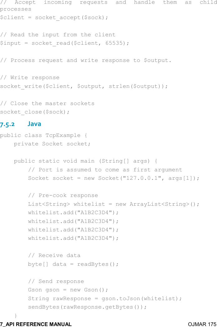    OJMAR 175  //  Accept  incoming  requests  and  handle  them  as  child processes $client = socket_accept($sock);  // Read the input from the client $input = socket_read($client, 65535);  // Process request and write response to $output.  // Write response socket_write($client, $output, strlen($output));  // Close the master sockets socket_close($sock); 7.5.2Java public class TcpExample {     private Socket socket;      public static void main (String[] args) {         // Port is assumed to come as first argument         Socket socket = new Socket(&quot;127.0.0.1&quot;, args[1]);          // Pre-cook response         List&lt;String&gt; whitelist = new ArrayList&lt;String&gt;();         whitelist.add(&quot;A1B2C3D4&quot;);         whitelist.add(&quot;A1B2C3D4&quot;);         whitelist.add(&quot;A1B2C3D4&quot;);         whitelist.add(&quot;A1B2C3D4&quot;);          // Receive data         byte[] data = readBytes();          // Send response         Gson gson = new Gson();         String rawResponse = gson.toJson(whitelist);         sendBytes(rawResponse.getBytes());     } 