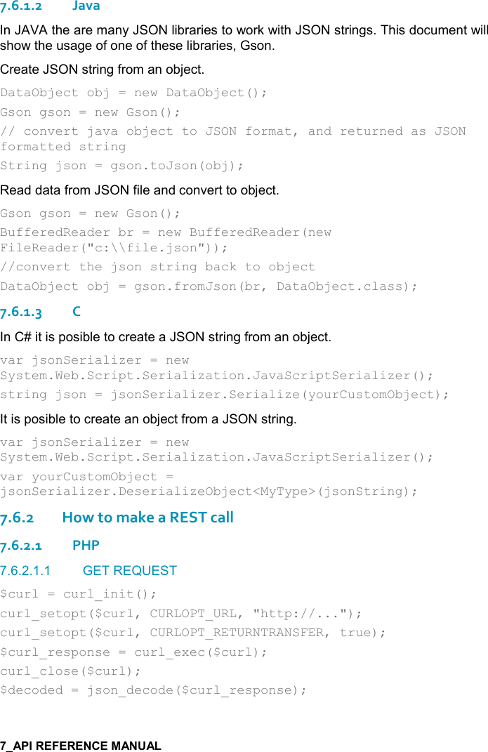   7.6.1.2Java In JAVA the are many JSON libraries to work with JSON strings. This document will show the usage of one of these libraries, Gson. Create JSON string from an object. DataObject obj = new DataObject(); Gson gson = new Gson(); // convert java object to JSON format, and returned as JSON formatted string  String json = gson.toJson(obj); Read data from JSON file and convert to object. Gson gson = new Gson(); BufferedReader br = new BufferedReader(new FileReader(&quot;c:\\file.json&quot;));  //convert the json string back to object DataObject obj = gson.fromJson(br, DataObject.class); 7.6.1.3C In C# it is posible to create a JSON string from an object. var jsonSerializer = new System.Web.Script.Serialization.JavaScriptSerializer(); string json = jsonSerializer.Serialize(yourCustomObject); It is posible to create an object from a JSON string. var jsonSerializer = new System.Web.Script.Serialization.JavaScriptSerializer(); var yourCustomObject = jsonSerializer.DeserializeObject&lt;MyType&gt;(jsonString);  7.6.2How to make a REST call 7.6.2.1PHP 7.6.2.1.1  GET REQUEST $curl = curl_init(); curl_setopt($curl, CURLOPT_URL, &quot;http://...&quot;); curl_setopt($curl, CURLOPT_RETURNTRANSFER, true); $curl_response = curl_exec($curl); curl_close($curl); $decoded = json_decode($curl_response); 