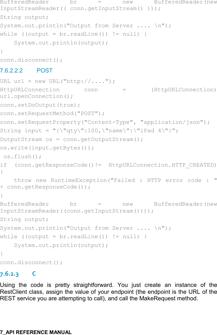   BufferedReader  br  =  new  BufferedReader(new InputStreamReader(( conn.getInputStream() ))); String output; System.out.println(&quot;Output from Server .... \n&quot;); while ((output = br.readLine()) != null) {     System.out.println(output); } conn.disconnect(); 7.6.2.2.2  POST URL url = new URL(&quot;http://....&quot;); HttpURLConnection  conn  =  (HttpURLConnection) url.openConnection(); conn.setDoOutput(true); conn.setRequestMethod(&quot;POST&quot;); conn.setRequestProperty(&quot;Content-Type&quot;, &quot;application/json&quot;); String input = &quot;{\&quot;qty\&quot;:100,\&quot;name\&quot;:\&quot;iPad 4\&quot;}&quot;; OutputStream os = conn.getOutputStream(); os.write(input.getBytes());  os.flush(); if  (conn.getResponseCode()!=  HttpURLConnection.HTTP_CREATED) {     throw  new  RuntimeException(&quot;Failed  :  HTTP  error  code  :  &quot; + conn.getResponseCode()); } BufferedReader  br  =  new  BufferedReader(new  InputStreamReader((conn.getInputStream()))); String output; System.out.println(&quot;Output from Server .... \n&quot;); while ((output = br.readLine()) != null) {     System.out.println(output); } conn.disconnect(); 7.6.2.3C Using  the  code  is  pretty  straightforward.  You  just  create  an  instance  of  the RestClient class, assign the value of your endpoint (the endpoint is the URL of the REST service you are attempting to call), and call the MakeRequest method.   