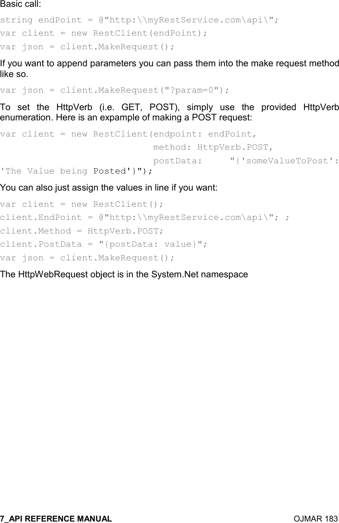    OJMAR 183 Basic call: string endPoint = @&quot;http:\\myRestService.com\api\&quot;; var client = new RestClient(endPoint); var json = client.MakeRequest(); If you want to append parameters you can pass them into the make request method like so. var json = client.MakeRequest(&quot;?param=0&quot;); To  set  the  HttpVerb  (i.e.  GET,  POST),  simply  use  the  provided  HttpVerb enumeration. Here is an expample of making a POST request: var client = new RestClient(endpoint: endPoint,                              method: HttpVerb.POST,                              postData:  &quot;{&apos;someValueToPost&apos;: &apos;The Value being Posted&apos;}&quot;); You can also just assign the values in line if you want: var client = new RestClient(); client.EndPoint = @&quot;http:\\myRestService.com\api\&quot;; ; client.Method = HttpVerb.POST; client.PostData = &quot;{postData: value}&quot;; var json = client.MakeRequest(); The HttpWebRequest object is in the System.Net namespace 