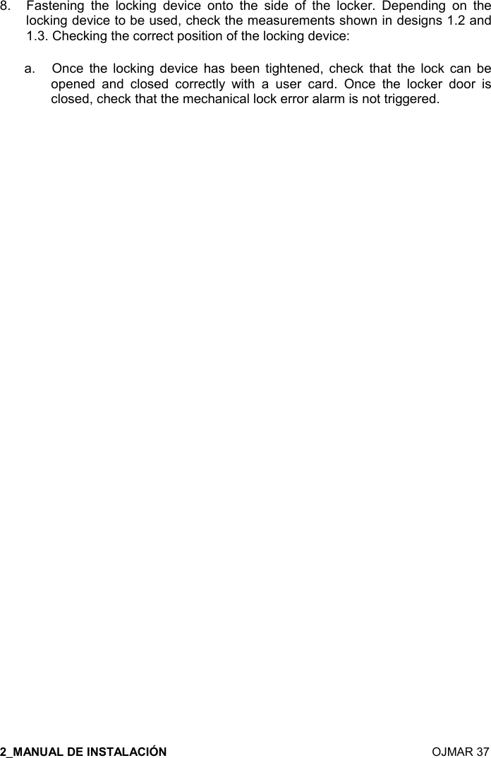    OJMAR 37 8.  Fastening  the  locking  device  onto  the  side  of  the  locker.  Depending  on  the locking device to be used, check the measurements shown in designs 1.2 and 1.3. Checking the correct position of the locking device:  a.   Once  the  locking  device  has  been  tightened,  check  that  the  lock  can  be opened  and  closed  correctly  with  a  user  card.  Once  the  locker  door  is closed, check that the mechanical lock error alarm is not triggered.                                 
