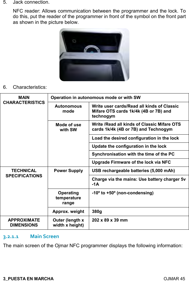  7  OJMAR 45 5.  Jack connection. NFC reader: Allows communication between the programmer and the lock. To do this, put the reader of the programmer in front of the symbol on the front part as shown in the picture below.  6.  Characteristics: 70$)&apos;&quot;%,!%!&apos; &quot;,!,+, &amp;+,*$,)4%&quot;#3 &quot;,!,+, &amp;+,*$3)%&quot;$ &amp;$)-&apos;)*&amp;8$&apos;*&apos;((1%!*&amp;,.(&apos;&amp;&amp;%-%.&apos;)$-&apos;)*&amp;1819:,):;&apos;!*&quot;$-#!,/&lt;+,*$,. &amp;$4%&quot;#33)%&quot;$8$&apos;*&apos;((1%!*&amp;,.(&apos;&amp;&amp;%-%.&apos;)$-&apos;)*&amp;1819:,):;&apos;!*$-#!,/&lt;+,&apos;*&quot;#$*$&amp;%)$*-,!.%/ )&apos;&quot;%,!%!&quot;#$(,-10*&apos;&quot;$&quot;#$-,!.%/ )&apos;&quot;%,!%!&quot;#$(,-1&lt;!-#),!%&amp;&apos;&quot;%,!4%&quot;#&quot;#$&quot;%+$,.&quot;#$0/)&apos;*$%)+4&apos;)$,.&quot;#$(,-12%&apos;7,4$) 00(&lt; :)$-#&apos;)/$&apos;5($5&apos;&quot;&quot;$)%$&amp;9=+#;#&apos;)/$2%&apos;&quot;#$+&apos;%!&amp;&gt;&amp;$5&apos;&quot;&quot;$)&lt;-#&apos;)/$)20$)&apos;&quot;%!/&quot;$+0$)&apos;&quot; )$)&apos;!/$?&quot;,@?9!,!-,!*$!&amp;%!/;00),64$%/#&quot; / &quot;$)9($!/&quot;#64%*&quot;#6#$%/#&quot;;6A6A++3.2.1.1Main Screen The main screen of the Ojmar NFC programmer displays the following information: 