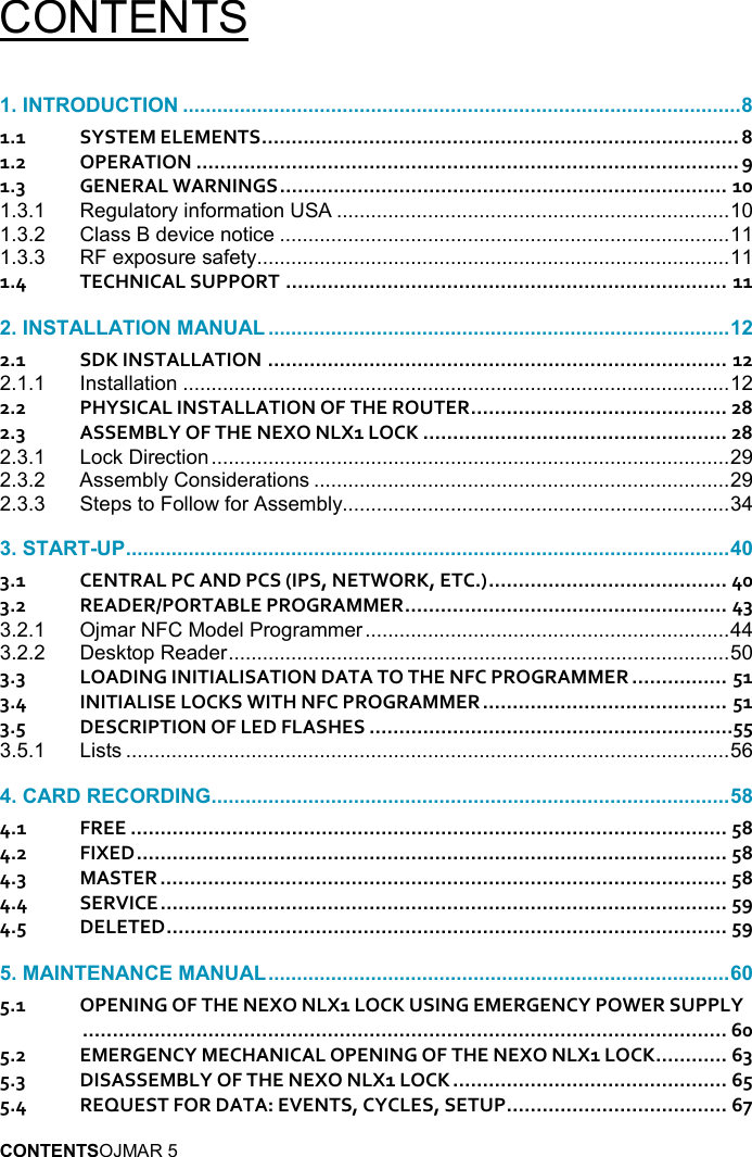  OJMAR 5 CONTENTS   1.1 SYSTEM ELEMENTS ................................................................................ 8 1.2 OPERATION ........................................................................................... 9 1.3 GENERAL WARNINGS ........................................................................... 10 1.3.1 Regulatory information USA ..................................................................... 10 1.3.2 Class B device notice ............................................................................... 11 1.3.3 RF exposure safety ................................................................................... 11 1.4 TECHNICAL SUPPORT .......................................................................... 11  2.1 SDK INSTALLATION ............................................................................. 12 2.1.1 Installation ................................................................................................ 12 2.2 PHYSICAL INSTALLATION OF THE ROUTER ........................................... 28 2.3 ASSEMBLY OF THE NEXO NLX1 LOCK ................................................... 28 2.3.1 Lock Direction ........................................................................................... 29 2.3.2 Assembly Considerations ......................................................................... 29 2.3.3 Steps to Follow for Assembly.................................................................... 34  3.1 CENTRAL PC AND PCS (IPS, NETWORK, ETC.) ........................................ 40 3.2 READER/PORTABLE PROGRAMMER ...................................................... 43 3.2.1 Ojmar NFC Model Programmer ................................................................ 44 3.2.2 Desktop Reader ........................................................................................ 50 3.3 LOADING INITIALISATION DATA TO THE NFC PROGRAMMER ................ 51 3.4 INITIALISE LOCKS WITH NFC PROGRAMMER ......................................... 51 3.5 DESCRIPTION OF LED FLASHES .............................................................55 3.5.1 Lists .......................................................................................................... 56  4.1 FREE .................................................................................................... 58 4.2 FIXED ................................................................................................... 58 4.3 MASTER ............................................................................................... 58 4.4 SERVICE ............................................................................................... 59 4.5 DELETED .............................................................................................. 59  5.1 OPENING OF THE NEXO NLX1 LOCK USING EMERGENCY POWER SUPPLY ............................................................................................................ 60 5.2 EMERGENCY MECHANICAL OPENING OF THE NEXO NLX1 LOCK ............ 63 5.3 DISASSEMBLY OF THE NEXO NLX1 LOCK .............................................. 65 5.4 REQUEST FOR DATA: EVENTS, CYCLES, SETUP ..................................... 67 