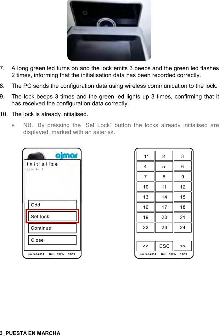  7    7.  A long green led turns on and the lock emits 3 beeps and the green led flashes 2 times, informing that the initialisation data has been recorded correctly. 8.  The PC sends the configuration data using wireless communication to the lock. 9.  The lock beeps 3 times and the green led lights up 3 times, confirming that it has received the configuration data correctly. 10.  The lock is already initialised. • NB.:  By  pressing  the  “Set  Lock”  button  the  locks  already  initialised  are displayed, marked with an asterisk.       
