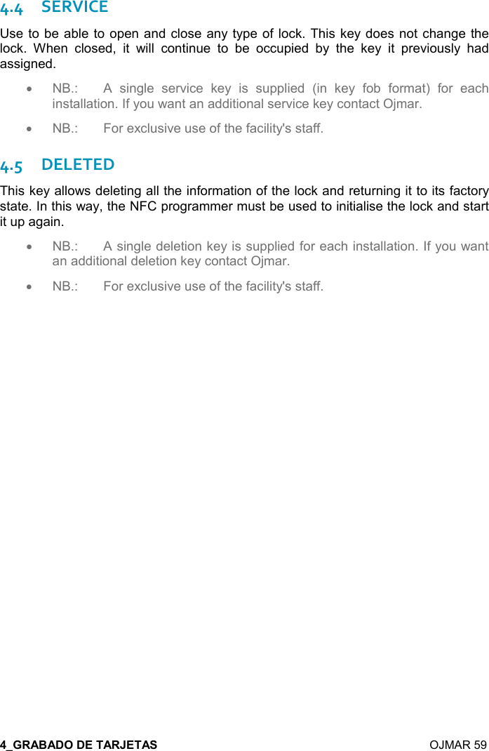  :E  OJMAR 59 4.4SERVICE Use to be able to open and close any type of lock. This key does not change the lock.  When  closed,  it  will  continue  to  be  occupied  by  the  key  it  previously  had assigned. •  NB.:  A  single  service  key  is  supplied  (in  key  fob  format)  for  each installation. If you want an additional service key contact Ojmar.  •  NB.:  For exclusive use of the facility&apos;s staff. 4.5DELETED This key allows deleting all the information of the lock and returning it to its factory state. In this way, the NFC programmer must be used to initialise the lock and start it up again. •  NB.:  A single deletion key is supplied for each installation. If you want an additional deletion key contact Ojmar.   •  NB.:  For exclusive use of the facility&apos;s staff. 