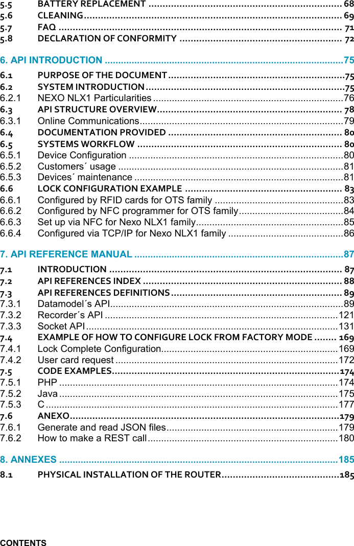      5.5 BATTERY REPLACEMENT ..................................................................... 68 5.6 CLEANING ............................................................................................ 69 5.7 FAQ ..................................................................................................... 71 5.8 DECLARATION OF CONFORMITY .......................................................... 72  6.1 PURPOSE OF THE DOCUMENT ...............................................................75 6.2 SYSTEM INTRODUCTION .......................................................................75 6.2.1 NEXO NLX1 Particularities ....................................................................... 76 6.3 API STRUCTURE OVERVIEW .................................................................. 78 6.3.1 Online Communications ............................................................................ 79 6.4 DOCUMENTATION PROVIDED .............................................................. 80 6.5 SYSTEMS WORKFLOW ......................................................................... 80 6.5.1 Device Configuration ................................................................................ 80 6.5.2 Customers´ usage .................................................................................... 81 6.5.3 Devices´ maintenance .............................................................................. 81 6.6 LOCK CONFIGURATION EXAMPLE ........................................................ 83 6.6.1 Configured by RFID cards for OTS family ................................................ 83 6.6.2 Configured by NFC programmer for OTS family ....................................... 84 6.6.3 Set up via NFC for Nexo NLX1 family ....................................................... 85 6.6.4 Configured via TCP/IP for Nexo NLX1 family ........................................... 86  7.1 INTRODUCTION ................................................................................... 87 7.2 API REFERENCES INDEX ....................................................................... 88 7.3 API REFERENCES DEFINITIONS ............................................................. 89 7.3.1 Datamodel´s API ....................................................................................... 89 7.3.2 Recorder´s API ....................................................................................... 121 7.3.3 Socket API .............................................................................................. 131 7.4 EXAMPLE OF HOW TO CONFIGURE LOCK FROM FACTORY MODE ........ 169 7.4.1 Lock Complete Configuration.................................................................. 169 7.4.2 User card request ................................................................................... 172 7.5 CODE EXAMPLES ................................................................................. 174 7.5.1 PHP ........................................................................................................ 174 7.5.2 Java ........................................................................................................ 175 7.5.3 C ............................................................................................................. 177 7.6 ANEXO ................................................................................................ 179 7.6.1 Generate and read JSON files ................................................................ 179 7.6.2 How to make a REST call ....................................................................... 180  8.1 PHYSICAL INSTALLATION OF THE ROUTER .......................................... 185   