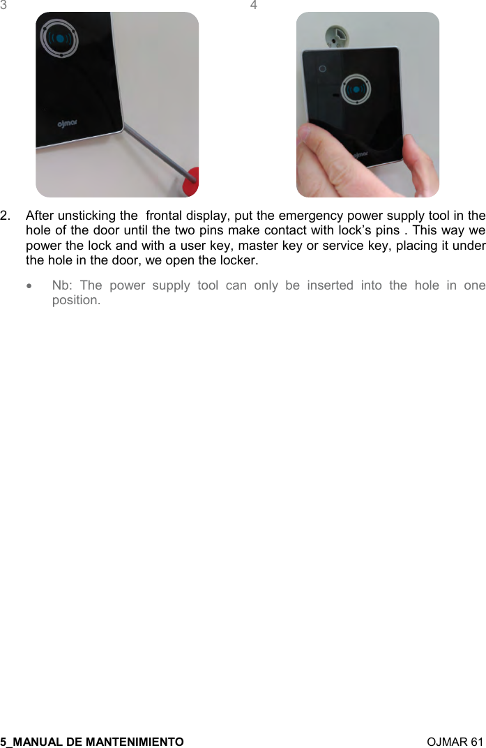    OJMAR 61 3    4  2.  After unsticking the  frontal display, put the emergency power supply tool in the hole of the door until the two pins make contact with lock’s pins . This way we power the lock and with a user key, master key or service key, placing it under the hole in the door, we open the locker.  • Nb:  The  power  supply  tool  can  only  be  inserted  into  the  hole  in  one position.      