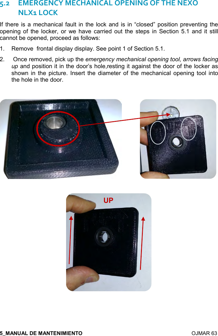    OJMAR 63 5.2EMERGENCY MECHANICAL OPENING OF THE NEXO NLX1 LOCK If  there  is a  mechanical  fault in the  lock  and is in  “closed” position preventing the opening  of  the  locker,  or  we  have  carried  out  the  steps  in  Section  5.1  and  it  still cannot be opened, proceed as follows: 1.  Remove  frontal display display. See point 1 of Section 5.1. 2.   Once removed, pick up the emergency mechanical opening tool, arrows facing up and position it in the door’s hole,resting it against the door of the locker as shown  in  the  picture. Insert  the  diameter  of  the  mechanical  opening tool  into the hole in the door.                          