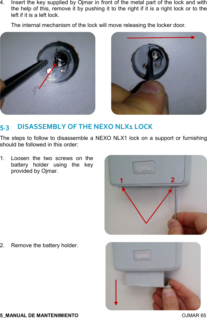    OJMAR 65 4.  Insert the key supplied by Ojmar in front of the metal part of the lock and with the help of this, remove it by pushing it to the right if it is a right lock or to the left if it is a left lock. The internal mechanism of the lock will move releasing the locker door.             5.3DISASSEMBLY OF THE NEXO NLX1 LOCK The steps  to follow to  disassemble a NEXO NLX1 lock on a  support or  furnishing should be followed in this order: 1.  Loosen  the  two  screws  on  the battery  holder  using  the  key provided by Ojmar.  2.  Remove the battery holder.   