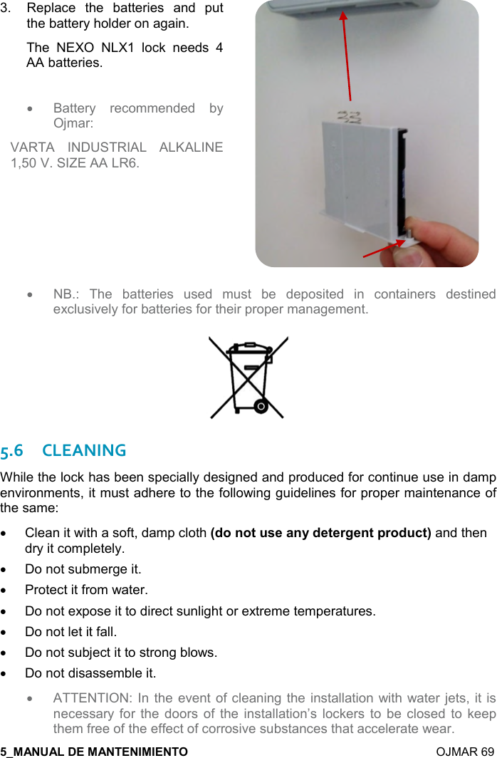    OJMAR 69 3.  Replace  the  batteries  and  put the battery holder on again.  The  NEXO  NLX1  lock  needs  4 AA batteries.   •  Battery  recommended  by Ojmar:  VARTA  INDUSTRIAL  ALKALINE 1,50 V. SIZE AA LR6.  •  NB.:  The  batteries  used  must  be  deposited  in  containers  destined exclusively for batteries for their proper management.   5.6CLEANING While the lock has been specially designed and produced for continue use in damp environments, it must adhere to the following guidelines for proper maintenance of the same: •  Clean it with a soft, damp cloth 9*,!,&quot; &amp;$&apos;!&lt;*$&quot;$)/$!&quot;0),* -&quot;;and then dry it completely.  •  Do not submerge it. •  Protect it from water.  •  Do not expose it to direct sunlight or extreme temperatures.  •  Do not let it fall. •  Do not subject it to strong blows.  •  Do not disassemble it. • ATTENTION: In the  event of cleaning the installation with water jets, it is necessary for  the  doors of the  installation’s lockers to be  closed to  keep them free of the effect of corrosive substances that accelerate wear. 