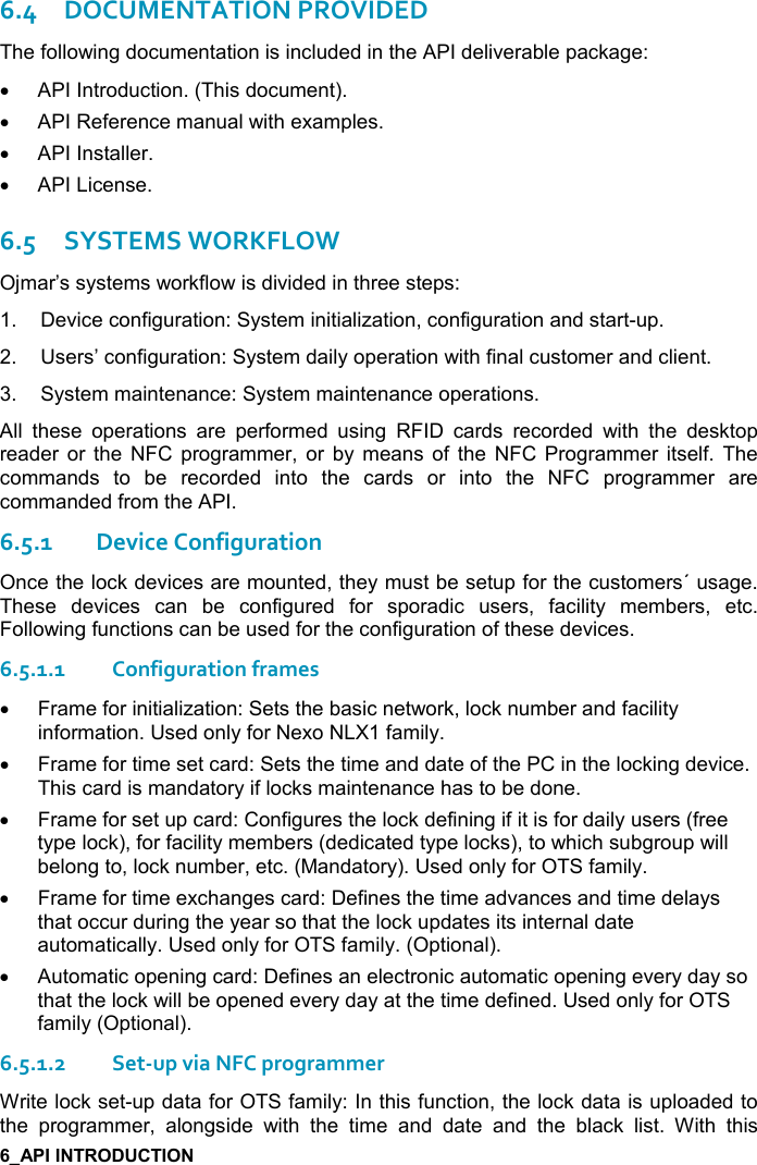   6.4DOCUMENTATION PROVIDED The following documentation is included in the API deliverable package: •  API Introduction. (This document). •  API Reference manual with examples. •  API Installer. •  API License. 6.5SYSTEMS WORKFLOW Ojmar’s systems workflow is divided in three steps:  1.  Device configuration: System initialization, configuration and start-up. 2.  Users’ configuration: System daily operation with final customer and client. 3.  System maintenance: System maintenance operations. All  these  operations  are  performed  using  RFID  cards  recorded  with  the  desktop reader  or the  NFC  programmer,  or  by  means of  the  NFC Programmer itself.  The commands  to  be  recorded  into  the  cards  or  into  the  NFC  programmer  are commanded from the API. 6.5.1Device Configuration Once the lock devices are mounted, they must be setup for the customers´ usage. These  devices  can  be  configured  for  sporadic  users,  facility  members,  etc. Following functions can be used for the configuration of these devices. 6.5.1.1Configuration frames  •  Frame for initialization: Sets the basic network, lock number and facility information. Used only for Nexo NLX1 family. •  Frame for time set card: Sets the time and date of the PC in the locking device. This card is mandatory if locks maintenance has to be done. •  Frame for set up card: Configures the lock defining if it is for daily users (free type lock), for facility members (dedicated type locks), to which subgroup will belong to, lock number, etc. (Mandatory). Used only for OTS family. •  Frame for time exchanges card: Defines the time advances and time delays that occur during the year so that the lock updates its internal date automatically. Used only for OTS family. (Optional). •  Automatic opening card: Defines an electronic automatic opening every day so that the lock will be opened every day at the time defined. Used only for OTS family (Optional). 6.5.1.2Set-up via NFC programmer Write lock set-up data for OTS family: In this function, the lock data is uploaded to the  programmer,  alongside  with  the  time  and  date  and  the  black  list.  With  this 