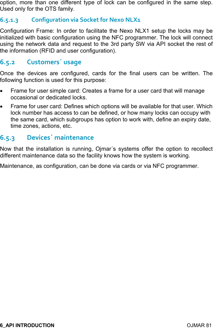    OJMAR 81 option,  more  than  one  different  type  of  lock  can  be  configured  in  the  same  step. Used only for the OTS family. 6.5.1.3Configuration via Socket for Nexo NLX1 Configuration Frame: In order to facilitate the Nexo NLX1 setup the locks  may be initialized with basic configuration using the NFC programmer. The lock will connect using the network data and request to the 3rd party SW via API socket the rest of the information (RFID and user configuration). 6.5.2Customers´ usage Once  the  devices  are  configured,  cards  for  the  final  users  can  be  written.  The following function is used for this purpose:  •  Frame for user simple card: Creates a frame for a user card that will manage occasional or dedicated locks. •  Frame for user card: Defines which options will be available for that user. Which lock number has access to can be defined, or how many locks can occupy with the same card, which subgroups has option to work with, define an expiry date, time zones, actions, etc.   6.5.3Devices´ maintenance Now  that  the  installation  is  running,  Ojmar´s  systems  offer  the  option  to  recollect different maintenance data so the facility knows how the system is working. Maintenance, as configuration, can be done via cards or via NFC programmer. 
