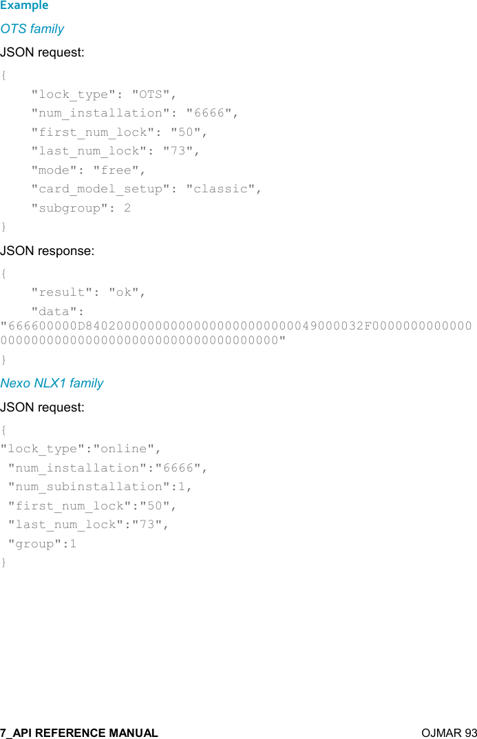    OJMAR 93 Example OTS family JSON request: {     &quot;lock_type&quot;: &quot;OTS&quot;,     &quot;num_installation&quot;: &quot;6666&quot;,     &quot;first_num_lock&quot;: &quot;50&quot;,     &quot;last_num_lock&quot;: &quot;73&quot;,     &quot;mode&quot;: &quot;free&quot;,      &quot;card_model_setup&quot;: &quot;classic&quot;,     &quot;subgroup&quot;: 2 } JSON response: {     &quot;result&quot;: &quot;ok&quot;,     &quot;data&quot;: &quot;666600000D840200000000000000000000000049000032F0000000000000000000000000000000000000000000000000&quot; } Nexo NLX1 family JSON request: { &quot;lock_type&quot;:&quot;online&quot;,  &quot;num_installation&quot;:&quot;6666&quot;,  &quot;num_subinstallation&quot;:1,  &quot;first_num_lock&quot;:&quot;50&quot;,  &quot;last_num_lock&quot;:&quot;73&quot;,  &quot;group&quot;:1 }   