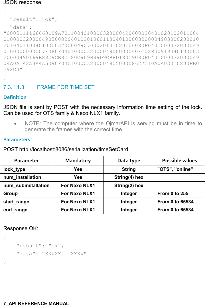   JSON response: {   &quot;result&quot;: &quot;ok&quot;,   &quot;data&quot;: &quot;0005111166660109A7011004010000320000490600020401020102011004010000320000490500020401020106011004010000320000490300020001020104011004010000320000490700020101020106080F04010000320000490100000000007F080F040100003200004900000040FC02E0091904010000320000490169B89D9CB8D180C969B89D9CB8D180C9090F040100003200004904A0A1A2A3A4A5090F04010000320000490500008627C10A0A03010800FE0292C3&quot; } 7.3.1.1.3  FRAME FOR TIME SET  Definition JSON file is sent by POST with the necessary information time setting of the lock. Can be used for OTS family &amp; Nexo NLX1 family. •  NOTE:  The  computer  where  the  OjmarAPI  is  serving  must  be  in  time  to generate the frames with the correct time. Parameters POST http://localhost:8086/serialization/timeSetCard Parameter  Mandatory  Data type  Possible values (,-1&quot;&lt;0$ K$&amp; &quot;)%!/ MM=M,!(%!$M! +%!&amp;&quot;&apos;((&apos;&quot;%,! K$&amp; &quot;)%!/9;#$6 ! +&amp; 5%!&amp;&quot;&apos;((&apos;&quot;%,! ,)$6, &quot;)%!/9;#$6 ), 0 ,)$6, !&quot;$/$) ),+&quot;,&amp;&quot;&apos;)&quot;)&apos;!/$ ,)$6, !&quot;$/$) ),+&quot;,$!*)&apos;!/$ ,)$6, !&quot;$/$) ),+&quot;, Response OK: {     &quot;result&quot;: &quot;ok&quot;,      &quot;data&quot;: &quot;XXXXX...XXXX&quot; }   