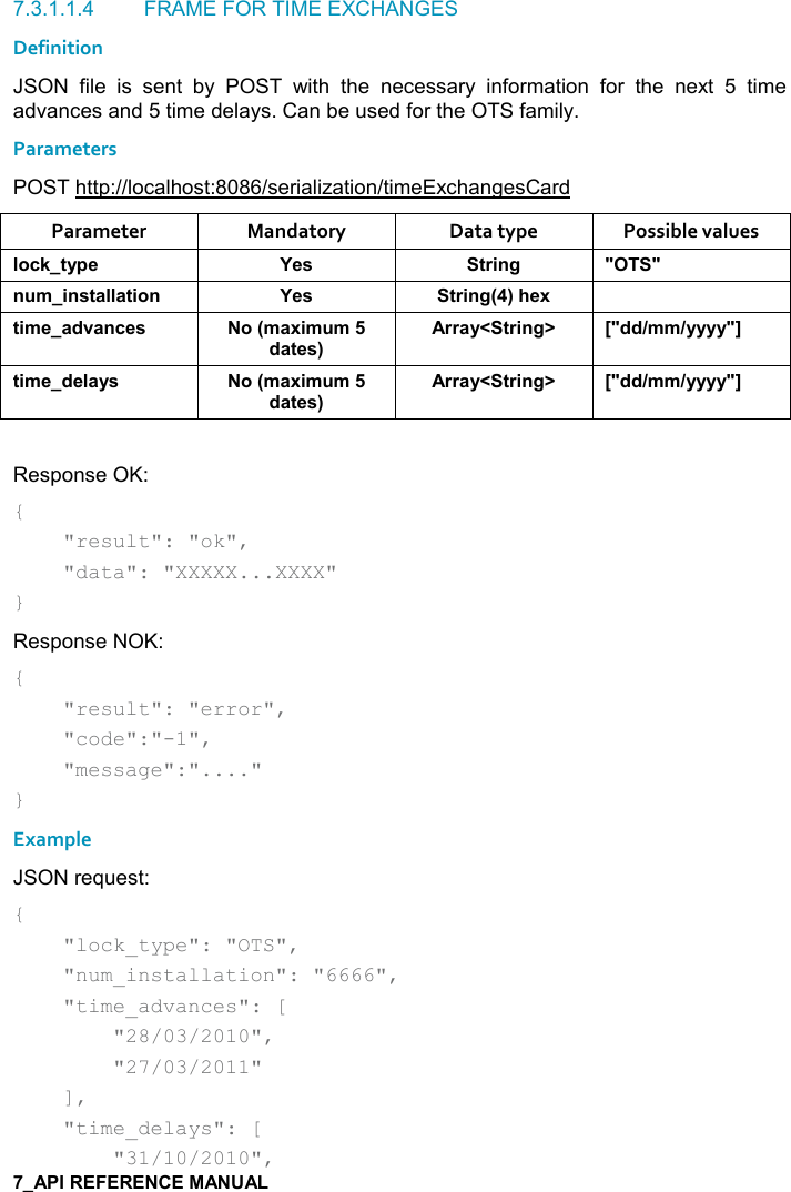   7.3.1.1.4  FRAME FOR TIME EXCHANGES Definition JSON  file  is  sent  by  POST  with  the  necessary  information  for  the  next  5  time advances and 5 time delays. Can be used for the OTS family. Parameters POST http://localhost:8086/serialization/timeExchangesCard Parameter  Mandatory  Data type  Possible values (,-1&quot;&lt;0$ K$&amp; &quot;)%!/ MM! +%!&amp;&quot;&apos;((&apos;&quot;%,! K$&amp; &quot;)%!/9;#$6 &quot;%+$&apos;*2&apos;!-$&amp; ,9+&apos;6%+ +*&apos;&quot;$&amp;;))&apos;&lt;N&quot;)%!/O PM**8++8&lt;&lt;&lt;&lt;MQ&quot;%+$*$(&apos;&lt;&amp; ,9+&apos;6%+ +*&apos;&quot;$&amp;;))&apos;&lt;N&quot;)%!/O PM**8++8&lt;&lt;&lt;&lt;MQ Response OK: {     &quot;result&quot;: &quot;ok&quot;,      &quot;data&quot;: &quot;XXXXX...XXXX&quot; } Response NOK: {     &quot;result&quot;: &quot;error&quot;,      &quot;code&quot;:&quot;-1&quot;,      &quot;message&quot;:&quot;....&quot; } Example JSON request: {     &quot;lock_type&quot;: &quot;OTS&quot;,      &quot;num_installation&quot;: &quot;6666&quot;,     &quot;time_advances&quot;: [         &quot;28/03/2010&quot;,          &quot;27/03/2011&quot;     ],     &quot;time_delays&quot;: [         &quot;31/10/2010&quot;,  