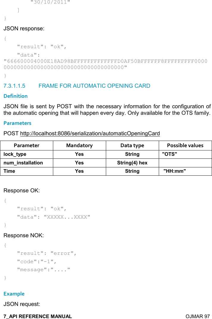    OJMAR 97         &quot;30/10/2011&quot;     ] } JSON response: {     &quot;result&quot;: &quot;ok&quot;,     &quot;data&quot;: &quot;666600004000E18AD98BFFFFFFFFFFFFFD0AF50BFFFFFF8FFFFFFFFF0000000000000000000000000000000000000000&quot; } 7.3.1.1.5  FRAME FOR AUTOMATIC OPENING CARD Definition JSON file is sent  by POST  with the necessary information for the  configuration of the automatic opening that will happen every day. Only available for the OTS family. Parameters POST http://localhost:8086/serialization/automaticOpeningCard Parameter  Mandatory  Data type  Possible values (,-1&quot;&lt;0$ K$&amp; &quot;)%!/ MM! +%!&amp;&quot;&apos;((&apos;&quot;%,! K$&amp; &quot;)%!/9;#$6 %+$ K$&amp; &quot;)%!/ M77&gt;++M Response OK: {     &quot;result&quot;: &quot;ok&quot;,      &quot;data&quot;: &quot;XXXXX...XXXX&quot; } Response NOK: {     &quot;result&quot;: &quot;error&quot;,      &quot;code&quot;:&quot;-1&quot;,      &quot;message&quot;:&quot;....&quot; }  Example JSON request: 