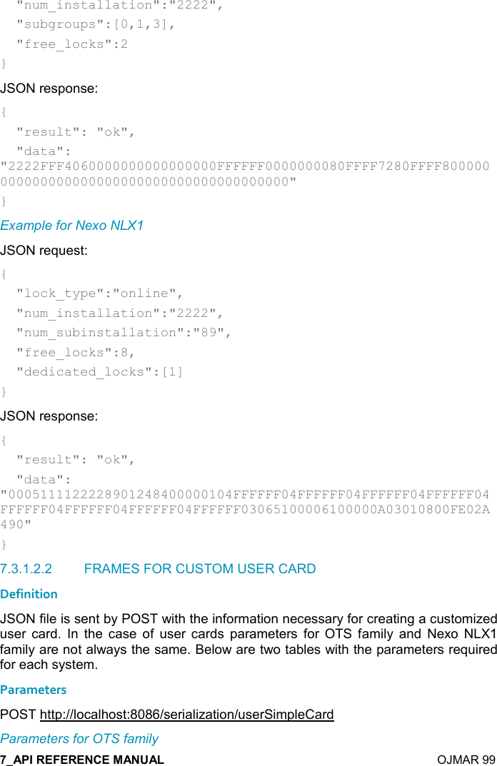    OJMAR 99   &quot;num_installation&quot;:&quot;2222&quot;,   &quot;subgroups&quot;:[0,1,3],   &quot;free_locks&quot;:2 } JSON response: {   &quot;result&quot;: &quot;ok&quot;,   &quot;data&quot;: &quot;2222FFF4060000000000000000FFFFFF0000000080FFFF7280FFFF800000000000000000000000000000000000000000&quot; } Example for Nexo NLX1 JSON request: {   &quot;lock_type&quot;:&quot;online&quot;,   &quot;num_installation&quot;:&quot;2222&quot;,   &quot;num_subinstallation&quot;:&quot;89&quot;,   &quot;free_locks&quot;:8,   &quot;dedicated_locks&quot;:[1] } JSON response: {   &quot;result&quot;: &quot;ok&quot;,   &quot;data&quot;: &quot;0005111122228901248400000104FFFFFF04FFFFFF04FFFFFF04FFFFFF04FFFFFF04FFFFFF04FFFFFF04FFFFFF03065100006100000A03010800FE02A490&quot; } 7.3.1.2.2  FRAMES FOR CUSTOM USER CARD Definition JSON file is sent by POST with the information necessary for creating a customized user  card.  In  the  case  of  user  cards  parameters  for  OTS  family  and  Nexo  NLX1 family are not always the same. Below are two tables with the parameters required for each system. Parameters POST http://localhost:8086/serialization/userSimpleCard Parameters for OTS family 