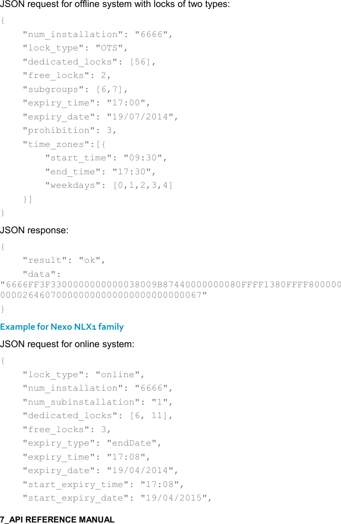    JSON request for offline system with locks of two types: {     &quot;num_installation&quot;: &quot;6666&quot;,     &quot;lock_type&quot;: &quot;OTS&quot;,     &quot;dedicated_locks&quot;: [56],     &quot;free_locks&quot;: 2,     &quot;subgroups&quot;: [6,7],     &quot;expiry_time&quot;: &quot;17:00&quot;,     &quot;expiry_date&quot;: &quot;19/07/2014&quot;,     &quot;prohibition&quot;: 3,     &quot;time_zones&quot;:[{         &quot;start_time&quot;: &quot;09:30&quot;,         &quot;end_time&quot;: &quot;17:30&quot;,         &quot;weekdays&quot;: [0,1,2,3,4]     }] } JSON response: {     &quot;result&quot;: &quot;ok&quot;,     &quot;data&quot;: &quot;6666FF3F3300000000000038009B87440000000080FFFF1380FFFF800000000026460700000000000000000000000067&quot; } Example for Nexo NLX1 family JSON request for online system: {     &quot;lock_type&quot;: &quot;online&quot;,     &quot;num_installation&quot;: &quot;6666&quot;,     &quot;num_subinstallation&quot;: &quot;1&quot;,     &quot;dedicated_locks&quot;: [6, 11],     &quot;free_locks&quot;: 3,     &quot;expiry_type&quot;: &quot;endDate&quot;,     &quot;expiry_time&quot;: &quot;17:08&quot;,     &quot;expiry_date&quot;: &quot;19/04/2014&quot;,     &quot;start_expiry_time&quot;: &quot;17:08&quot;,     &quot;start_expiry_date&quot;: &quot;19/04/2015&quot;, 