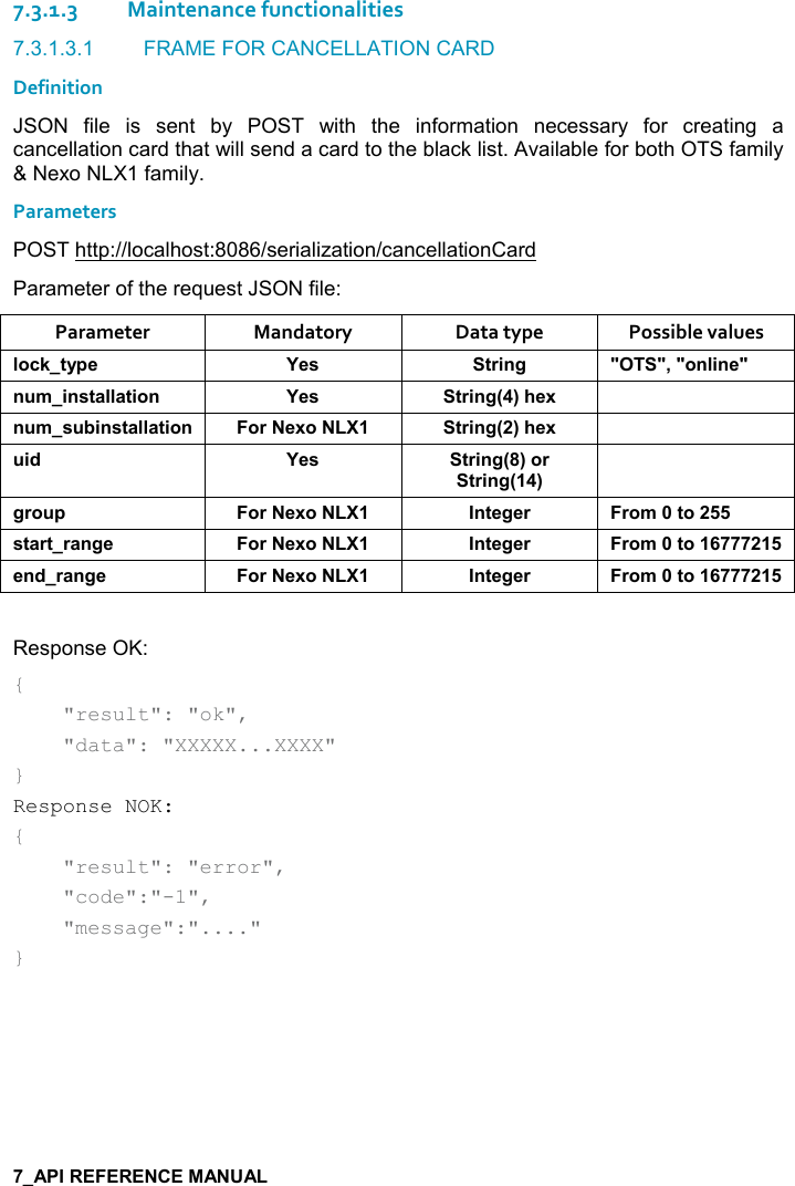   7.3.1.3Maintenance functionalities 7.3.1.3.1  FRAME FOR CANCELLATION CARD Definition JSON  file  is  sent  by  POST  with  the  information  necessary  for  creating  a cancellation card that will send a card to the black list. Available for both OTS family &amp; Nexo NLX1 family. Parameters  POST http://localhost:8086/serialization/cancellationCard Parameter of the request JSON file: Parameter  Mandatory  Data type  Possible values (,-1&quot;&lt;0$ K$&amp; &quot;)%!/ MM=M,!(%!$M! +%!&amp;&quot;&apos;((&apos;&quot;%,! K$&amp; &quot;)%!/9;#$6 ! +&amp; 5%!&amp;&quot;&apos;((&apos;&quot;%,! ,)$6, &quot;)%!/9;#$6  %* K$&amp; &quot;)%!/9;,)&quot;)%!/9;/), 0 ,)$6, !&quot;$/$) ),+&quot;,&amp;&quot;&apos;)&quot;)&apos;!/$ ,)$6, !&quot;$/$) ),+&quot;,$!*)&apos;!/$ ,)$6, !&quot;$/$) ),+&quot;, Response OK: {     &quot;result&quot;: &quot;ok&quot;,      &quot;data&quot;: &quot;XXXXX...XXXX&quot; } Response NOK: {     &quot;result&quot;: &quot;error&quot;,      &quot;code&quot;:&quot;-1&quot;,      &quot;message&quot;:&quot;....&quot; }   