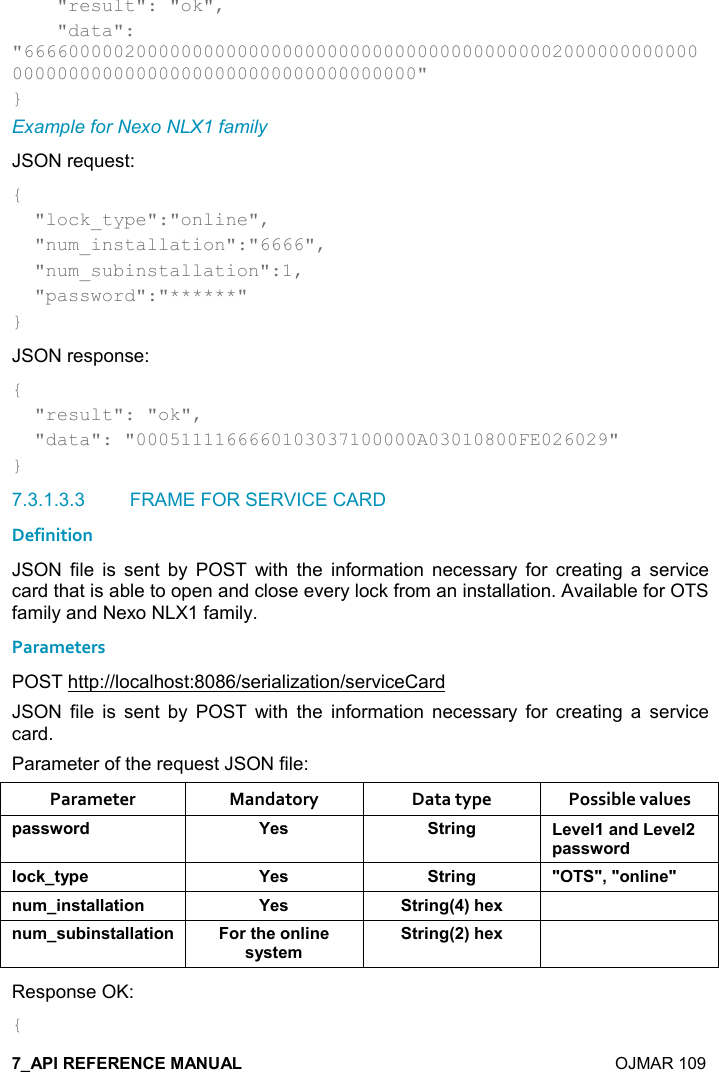    OJMAR 109     &quot;result&quot;: &quot;ok&quot;,     &quot;data&quot;: &quot;666600000200000000000000000000000000000000000002000000000000000000000000000000000000000000000000&quot; } Example for Nexo NLX1 family JSON request: {   &quot;lock_type&quot;:&quot;online&quot;,   &quot;num_installation&quot;:&quot;6666&quot;,   &quot;num_subinstallation&quot;:1,   &quot;password&quot;:&quot;******&quot; } JSON response: {   &quot;result&quot;: &quot;ok&quot;,   &quot;data&quot;: &quot;0005111166660103037100000A03010800FE026029&quot; } 7.3.1.3.3  FRAME FOR SERVICE CARD Definition JSON  file  is  sent  by  POST  with  the  information  necessary  for  creating  a  service card that is able to open and close every lock from an installation. Available for OTS family and Nexo NLX1 family. Parameters POST http://localhost:8086/serialization/serviceCard JSON  file  is  sent  by  POST  with  the  information  necessary  for  creating  a  service card. Parameter of the request JSON file: Parameter  Mandatory  Data type  Possible values 0&apos;&amp;&amp;4,)* K$&amp; &quot;)%!/ $2$(&apos;!*$2$(0&apos;&amp;&amp;4,)*(,-1&quot;&lt;0$ K$&amp; &quot;)%!/ MM=M,!(%!$M! +%!&amp;&quot;&apos;((&apos;&quot;%,! K$&amp; &quot;)%!/9;#$6 ! +&amp; 5%!&amp;&quot;&apos;((&apos;&quot;%,! ,)&quot;#$,!(%!$&amp;&lt;&amp;&quot;$+&quot;)%!/9;#$6 Response OK: { 