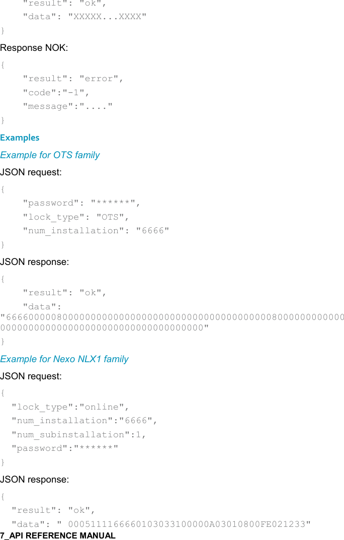       &quot;result&quot;: &quot;ok&quot;,      &quot;data&quot;: &quot;XXXXX...XXXX&quot; } Response NOK: {     &quot;result&quot;: &quot;error&quot;,      &quot;code&quot;:&quot;-1&quot;,      &quot;message&quot;:&quot;....&quot; } Examples Example for OTS family JSON request: {     &quot;password&quot;: &quot;******&quot;,     &quot;lock_type&quot;: &quot;OTS&quot;,     &quot;num_installation&quot;: &quot;6666&quot; } JSON response: {     &quot;result&quot;: &quot;ok&quot;,     &quot;data&quot;: &quot;666600000800000000000000000000000000000000000008000000000000000000000000000000000000000000000000&quot; } Example for Nexo NLX1 family JSON request: {   &quot;lock_type&quot;:&quot;online&quot;,   &quot;num_installation&quot;:&quot;6666&quot;,   &quot;num_subinstallation&quot;:1,   &quot;password&quot;:&quot;******&quot; } JSON response: {   &quot;result&quot;: &quot;ok&quot;,   &quot;data&quot;: &quot; 0005111166660103033100000A03010800FE021233&quot; 