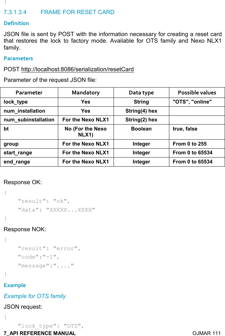    OJMAR 111 } 7.3.1.3.4  FRAME FOR RESET CARD Definition JSON file is sent by POST with the information necessary for creating a reset card that  restores  the  lock  to  factory  mode.  Available  for  OTS  family  and  Nexo  NLX1 family. Parameters POST http://localhost:8086/serialization/resetCard Parameter of the request JSON file: Parameter  Mandatory  Data type  Possible values (,-1&quot;&lt;0$ K$&amp; &quot;)%!/ MM=M,!(%!$M! +%!&amp;&quot;&apos;((&apos;&quot;%,! K$&amp; &quot;)%!/9;#$6 ! +&amp; 5%!&amp;&quot;&apos;((&apos;&quot;%,! ,)&quot;#$$6, &quot;)%!/9;#$6 5&quot; ,9,)&quot;#$$6,;:,,($&apos;! &quot;) $=.&apos;(&amp;$/), 0 ,)&quot;#$$6, !&quot;$/$) ),+&quot;,&amp;&quot;&apos;)&quot;)&apos;!/$ ,)&quot;#$$6, !&quot;$/$) ),+&quot;,$!*)&apos;!/$ ,)&quot;#$$6, !&quot;$/$) ),+&quot;, Response OK: {     &quot;result&quot;: &quot;ok&quot;,      &quot;data&quot;: &quot;XXXXX...XXXX&quot; } Response NOK: {     &quot;result&quot;: &quot;error&quot;,      &quot;code&quot;:&quot;-1&quot;,      &quot;message&quot;:&quot;....&quot; } Example Example for OTS family JSON request: {     &quot;lock_type&quot;: &quot;OTS&quot;, 