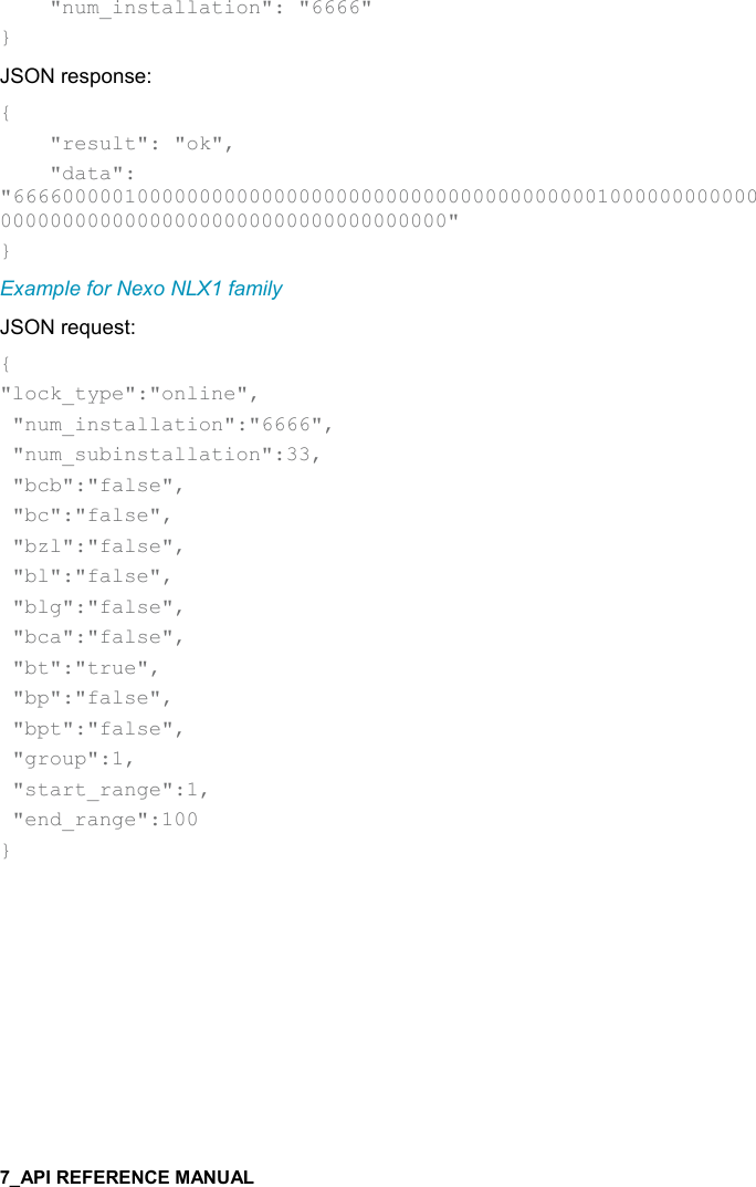       &quot;num_installation&quot;: &quot;6666&quot; } JSON response: {     &quot;result&quot;: &quot;ok&quot;,     &quot;data&quot;: &quot;666600000100000000000000000000000000000000000001000000000000000000000000000000000000000000000000&quot; } Example for Nexo NLX1 family JSON request: { &quot;lock_type&quot;:&quot;online&quot;,  &quot;num_installation&quot;:&quot;6666&quot;,  &quot;num_subinstallation&quot;:33,  &quot;bcb&quot;:&quot;false&quot;,  &quot;bc&quot;:&quot;false&quot;,  &quot;bzl&quot;:&quot;false&quot;,  &quot;bl&quot;:&quot;false&quot;,  &quot;blg&quot;:&quot;false&quot;,  &quot;bca&quot;:&quot;false&quot;,  &quot;bt&quot;:&quot;true&quot;,  &quot;bp&quot;:&quot;false&quot;,  &quot;bpt&quot;:&quot;false&quot;,  &quot;group&quot;:1,  &quot;start_range&quot;:1,  &quot;end_range&quot;:100 }   