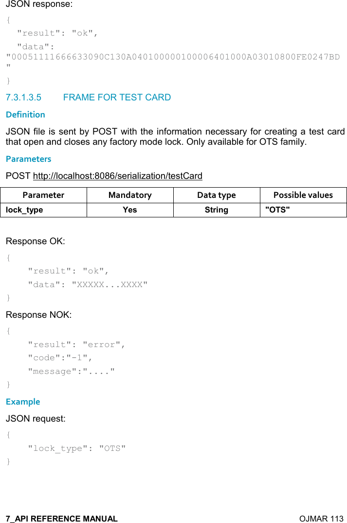    OJMAR 113 JSON response: {   &quot;result&quot;: &quot;ok&quot;,   &quot;data&quot;: &quot;00051111666633090C130A040100000100006401000A03010800FE0247BD&quot; } 7.3.1.3.5  FRAME FOR TEST CARD Definition JSON file is sent by POST with the information necessary for creating a test card that open and closes any factory mode lock. Only available for OTS family. Parameters POST http://localhost:8086/serialization/testCard Parameter  Mandatory  Data type  Possible values (,-1&quot;&lt;0$ K$&amp; &quot;)%!/ MM Response OK: {     &quot;result&quot;: &quot;ok&quot;,      &quot;data&quot;: &quot;XXXXX...XXXX&quot; } Response NOK: {     &quot;result&quot;: &quot;error&quot;,      &quot;code&quot;:&quot;-1&quot;,      &quot;message&quot;:&quot;....&quot; } Example JSON request: {     &quot;lock_type&quot;: &quot;OTS&quot; }   