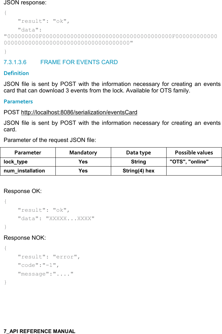   JSON response: {     &quot;result&quot;: &quot;ok&quot;,     &quot;data&quot;: &quot;000000000F0000000000000000000000000000000000000F000000000000000000000000000000000000000000000000&quot; } 7.3.1.3.6  FRAME FOR EVENTS CARD Definition JSON  file  is  sent  by  POST  with  the  information  necessary for  creating  an  events card that can download 3 events from the lock. Available for OTS family. Parameters POST http://localhost:8086/serialization/eventsCard JSON  file  is  sent  by  POST  with  the  information  necessary for  creating  an  events card. Parameter of the request JSON file: Parameter  Mandatory  Data type  Possible values (,-1&quot;&lt;0$ K$&amp; &quot;)%!/ MM=M,!(%!$M! +%!&amp;&quot;&apos;((&apos;&quot;%,! K$&amp; &quot;)%!/9;#$6  Response OK: {     &quot;result&quot;: &quot;ok&quot;,      &quot;data&quot;: &quot;XXXXX...XXXX&quot; } Response NOK: {     &quot;result&quot;: &quot;error&quot;,      &quot;code&quot;:&quot;-1&quot;,      &quot;message&quot;:&quot;....&quot; }   