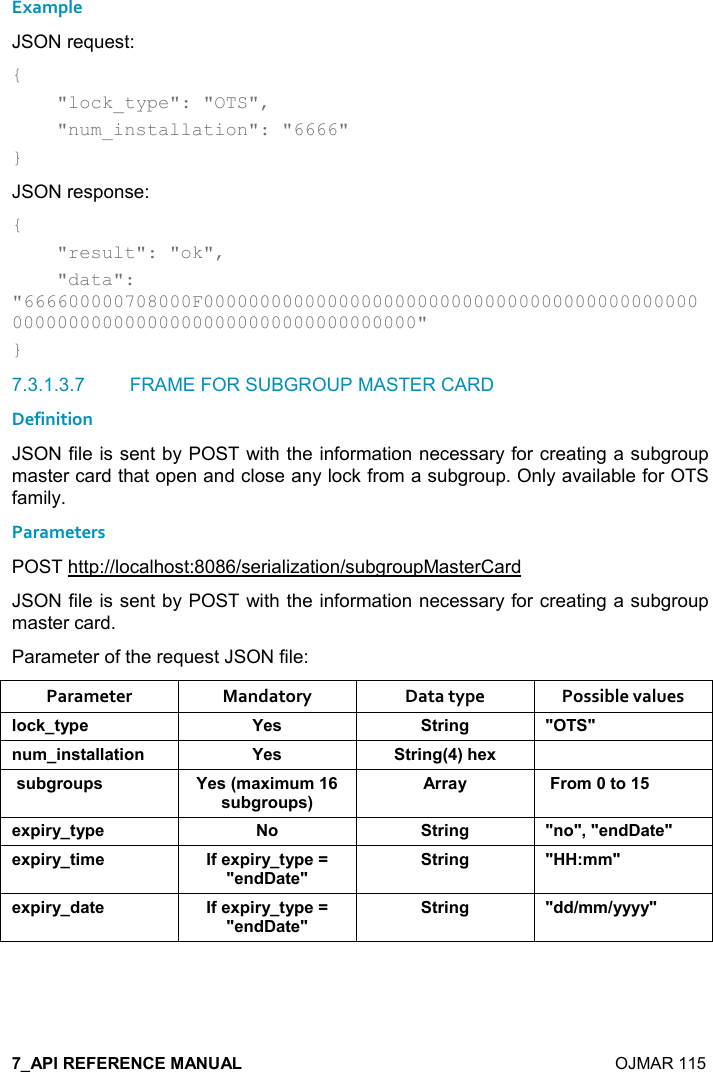    OJMAR 115 Example JSON request: {     &quot;lock_type&quot;: &quot;OTS&quot;,     &quot;num_installation&quot;: &quot;6666&quot; } JSON response: {     &quot;result&quot;: &quot;ok&quot;,     &quot;data&quot;: &quot;666600000708000F00000000000000000000000000000000000000000000000000000000000000000000000000000000&quot; } 7.3.1.3.7  FRAME FOR SUBGROUP MASTER CARD Definition JSON file is sent by POST with the information necessary for creating a subgroup master card that open and close any lock from a subgroup. Only available for OTS family. Parameters POST http://localhost:8086/serialization/subgroupMasterCard JSON file is sent by POST with the information necessary for creating a subgroup master card. Parameter of the request JSON file: Parameter  Mandatory  Data type  Possible values (,-1&quot;&lt;0$ K$&amp; &quot;)%!/ MM! +%!&amp;&quot;&apos;((&apos;&quot;%,! K$&amp; &quot;)%!/9;#$6 &amp; 5/), 0&amp; K$&amp;9+&apos;6%+ +&amp; 5/), 0&amp;;))&apos;&lt; ),+&quot;,$60%)&lt;&quot;&lt;0$ , &quot;)%!/ M!,M=M$!*&apos;&quot;$M$60%)&lt;&quot;%+$ .$60%)&lt;&quot;&lt;0$RM$!*&apos;&quot;$M&quot;)%!/ M77&gt;++M$60%)&lt;*&apos;&quot;$ .$60%)&lt;&quot;&lt;0$RM$!*&apos;&quot;$M&quot;)%!/ M**8++8&lt;&lt;&lt;&lt;M