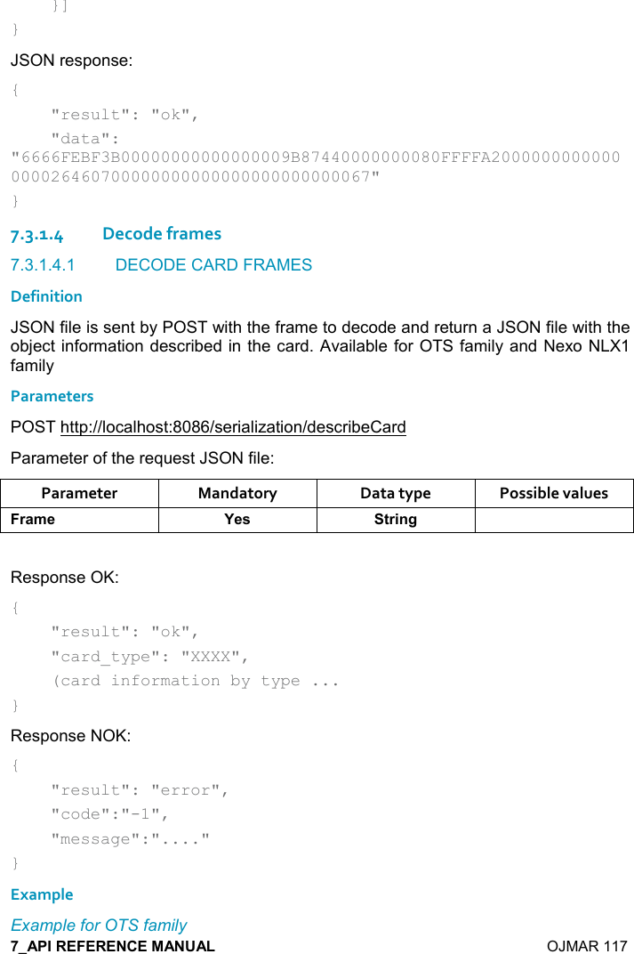    OJMAR 117     }] } JSON response: {     &quot;result&quot;: &quot;ok&quot;,     &quot;data&quot;: &quot;6666FEBF3B00000000000000009B87440000000080FFFFA2000000000000000026460700000000000000000000000067&quot; } 7.3.1.4Decode frames 7.3.1.4.1  DECODE CARD FRAMES Definition JSON file is sent by POST with the frame to decode and return a JSON file with the object information described in the card. Available for OTS family and Nexo NLX1 family Parameters POST http://localhost:8086/serialization/describeCard Parameter of the request JSON file: Parameter  Mandatory  Data type  Possible values )&apos;+$ K$&amp; &quot;)%!/  Response OK: {     &quot;result&quot;: &quot;ok&quot;,      &quot;card_type&quot;: &quot;XXXX&quot;,      (card information by type ... } Response NOK: {     &quot;result&quot;: &quot;error&quot;,      &quot;code&quot;:&quot;-1&quot;,      &quot;message&quot;:&quot;....&quot; } Example Example for OTS family 