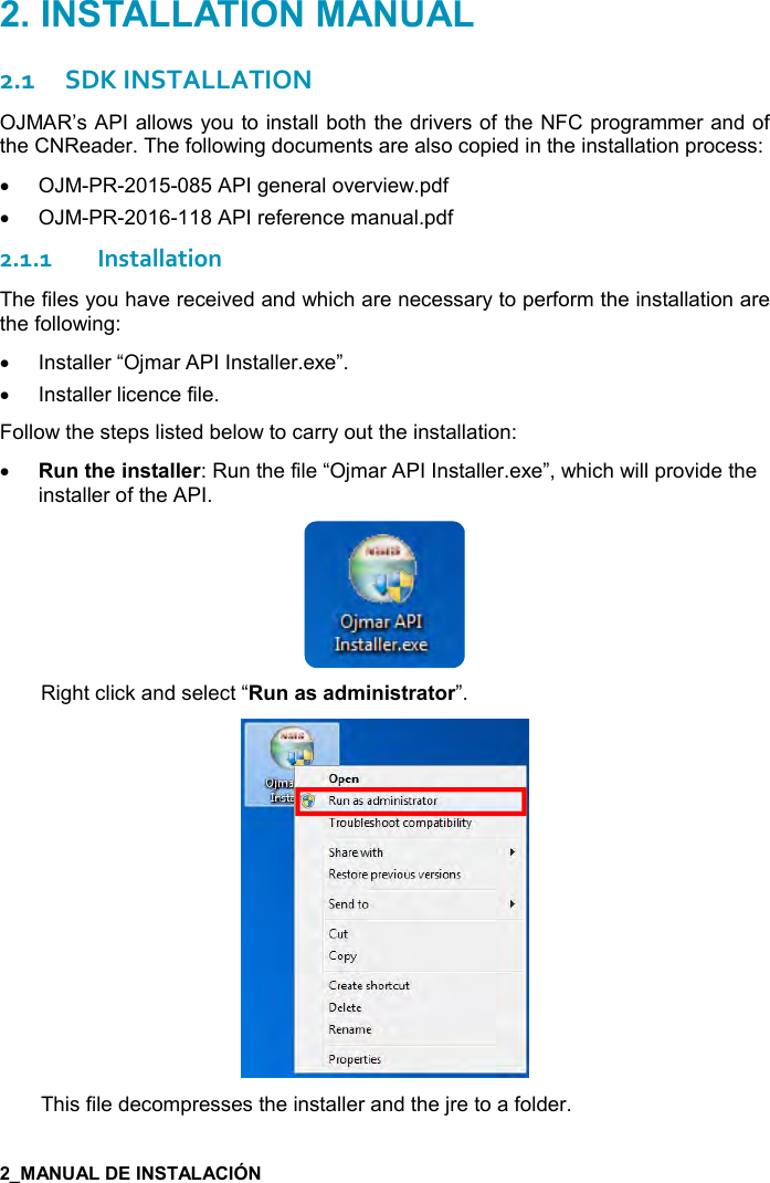   2.1SDK INSTALLATION OJMAR’s API allows you to install both the drivers of the NFC programmer and of the CNReader. The following documents are also copied in the installation process: •OJM-PR-2015-085 API general overview.pdf•OJM-PR-2016-118 API reference manual.pdf2.1.1Installation The files you have received and which are necessary to perform the installation are the following: •Installer “Ojmar API Installer.exe”.•Installer licence file.Follow the steps listed below to carry out the installation: • !&quot;#$%!&amp;&quot;&apos;(($): Run the file “Ojmar API Installer.exe”, which will provide theinstaller of the API.Right click and select “ !&apos;&amp;&apos;*+%!%&amp;&quot;)&apos;&quot;,)”. This file decompresses the installer and the jre to a folder. 