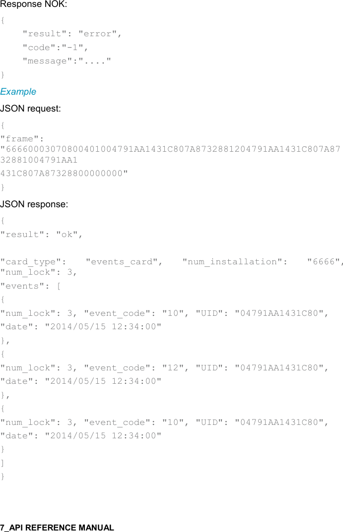   Response NOK: {     &quot;result&quot;: &quot;error&quot;,      &quot;code&quot;:&quot;-1&quot;,      &quot;message&quot;:&quot;....&quot; } Example JSON request: { &quot;frame&quot;: &quot;66660003070800401004791AA1431C807A8732881204791AA1431C807A8732881004791AA1 431C807A87328800000000&quot; } JSON response: { &quot;result&quot;: &quot;ok&quot;,  &quot;card_type&quot;:  &quot;events_card&quot;,  &quot;num_installation&quot;:  &quot;6666&quot;, &quot;num_lock&quot;: 3, &quot;events&quot;: [ { &quot;num_lock&quot;: 3, &quot;event_code&quot;: &quot;10&quot;, &quot;UID&quot;: &quot;04791AA1431C80&quot;, &quot;date&quot;: &quot;2014/05/15 12:34:00&quot; }, { &quot;num_lock&quot;: 3, &quot;event_code&quot;: &quot;12&quot;, &quot;UID&quot;: &quot;04791AA1431C80&quot;, &quot;date&quot;: &quot;2014/05/15 12:34:00&quot; }, { &quot;num_lock&quot;: 3, &quot;event_code&quot;: &quot;10&quot;, &quot;UID&quot;: &quot;04791AA1431C80&quot;, &quot;date&quot;: &quot;2014/05/15 12:34:00&quot; }  ] }  