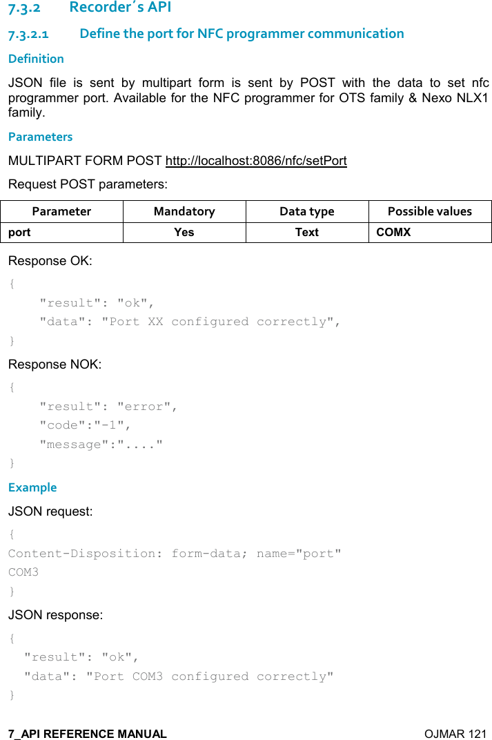    OJMAR 121 7.3.2Recorder´s API 7.3.2.1 Define the port for NFC programmer communication Definition JSON  file  is  sent  by  multipart  form  is  sent  by  POST  with  the  data  to  set  nfc programmer port. Available for the NFC programmer for OTS family &amp; Nexo NLX1 family. Parameters MULTIPART FORM POST http://localhost:8086/nfc/setPort Request POST parameters: Parameter  Mandatory  Data type  Possible values 0,)&quot; K$&amp; $6&quot;  Response OK: {     &quot;result&quot;: &quot;ok&quot;,     &quot;data&quot;: &quot;Port XX configured correctly&quot;, } Response NOK: {     &quot;result&quot;: &quot;error&quot;,      &quot;code&quot;:&quot;-1&quot;,      &quot;message&quot;:&quot;....&quot; } Example JSON request: { Content-Disposition: form-data; name=&quot;port&quot; COM3 } JSON response: {   &quot;result&quot;: &quot;ok&quot;,   &quot;data&quot;: &quot;Port COM3 configured correctly&quot; } 