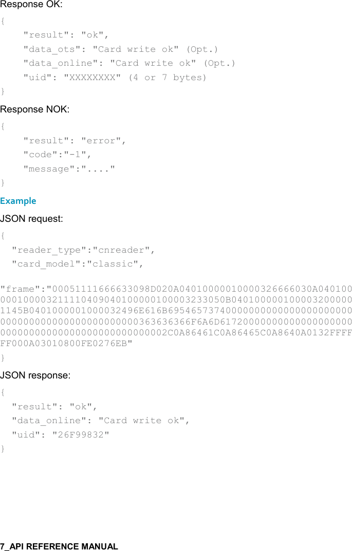   Response OK: {     &quot;result&quot;: &quot;ok&quot;,      &quot;data_ots&quot;: &quot;Card write ok&quot; (Opt.)     &quot;data_online&quot;: &quot;Card write ok&quot; (Opt.)     &quot;uid&quot;: &quot;XXXXXXXX&quot; (4 or 7 bytes) } Response NOK: {     &quot;result&quot;: &quot;error&quot;,      &quot;code&quot;:&quot;-1&quot;,      &quot;message&quot;:&quot;....&quot; } Example JSON request: {   &quot;reader_type&quot;:&quot;cnreader&quot;,   &quot;card_model&quot;:&quot;classic&quot;,   &quot;frame&quot;:&quot;00051111666633098D020A04010000010000326666030A040100000100003211110409040100000100003233050B0401000001000032000001145B0401000001000032496E616B69546573740000000000000000000000000000000000000000000000363636366F6A6D6172000000000000000000000000000000000000000000000002C0A86461C0A86465C0A8640A0132FFFFFF000A03010800FE0276EB&quot; } JSON response: {   &quot;result&quot;: &quot;ok&quot;,   &quot;data_online&quot;: &quot;Card write ok&quot;,   &quot;uid&quot;: &quot;26F99832&quot; }     
