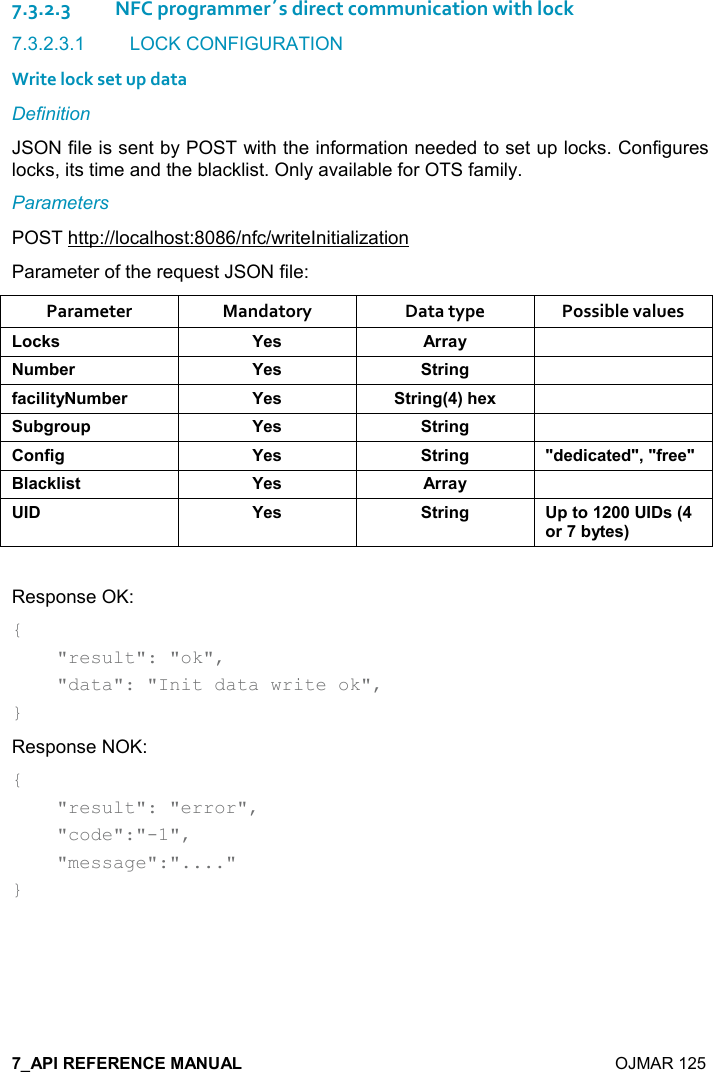    OJMAR 125 7.3.2.3NFC programmer´s direct communication with lock 7.3.2.3.1  LOCK CONFIGURATION Write lock set up data Definition JSON file is sent by POST with the information needed to set up locks. Configures locks, its time and the blacklist. Only available for OTS family. Parameters POST http://localhost:8086/nfc/writeInitialization Parameter of the request JSON file: Parameter  Mandatory  Data type  Possible values ,-1&amp; K$&amp; ))&apos;&lt;  +5$) K$&amp; &quot;)%!/ .&apos;-%(%&quot;&lt; +5$) K$&amp; &quot;)%!/9;#$6  5/), 0 K$&amp; &quot;)%!/ ,!.%/ K$&amp; &quot;)%!/ M*$*%-&apos;&quot;$*M=M.)$$M:(&apos;-1(%&amp;&quot; K$&amp; ))&apos;&lt;  K$&amp; &quot;)%!/ 0&quot;,&amp;9,)5&lt;&quot;$&amp;; Response OK: {     &quot;result&quot;: &quot;ok&quot;,     &quot;data&quot;: &quot;Init data write ok&quot;, } Response NOK: {     &quot;result&quot;: &quot;error&quot;,      &quot;code&quot;:&quot;-1&quot;,      &quot;message&quot;:&quot;....&quot; }   