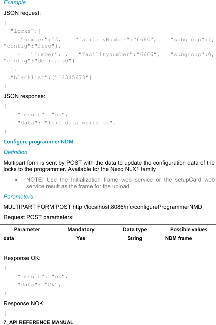   Example JSON request: {   &quot;locks&quot;:[     {&quot;number&quot;:53,  &quot;facilityNumber&quot;:&quot;6666&quot;,  &quot;subgroup&quot;:1, &quot;config&quot;:&quot;free&quot;},     {  &quot;number&quot;:1,  &quot;facilityNumber&quot;:&quot;6666&quot;,  &quot;subgroup&quot;:0, &quot;config&quot;:&quot;dedicated&quot;}   ],   &quot;blacklist&quot;:[&quot;12345678&quot;] } JSON response: {     &quot;result&quot;: &quot;ok&quot;,     &quot;data&quot;: &quot;Init data write ok&quot;, } Configure programmer NDM Definition Multipart form is sent by POST with the data to update the configuration data of the locks to the programmer. Available for the Nexo NLX1 family •  NOTE:  Use  the  Initialization  frame  web  service  or  the  setupCard  web service result as the frame for the upload. Parameters MULTIPART FORM POST http://localhost:8086/nfc/configureProgrammerNMD Request POST parameters: Parameter  Mandatory  Data type  Possible values *&apos;&quot;&apos; K$&amp; &quot;)%!/ .)&apos;+$ Response OK: {     &quot;result&quot;: &quot;ok&quot;,     &quot;data&quot;: &quot;Ok&quot;, } Response NOK: { 