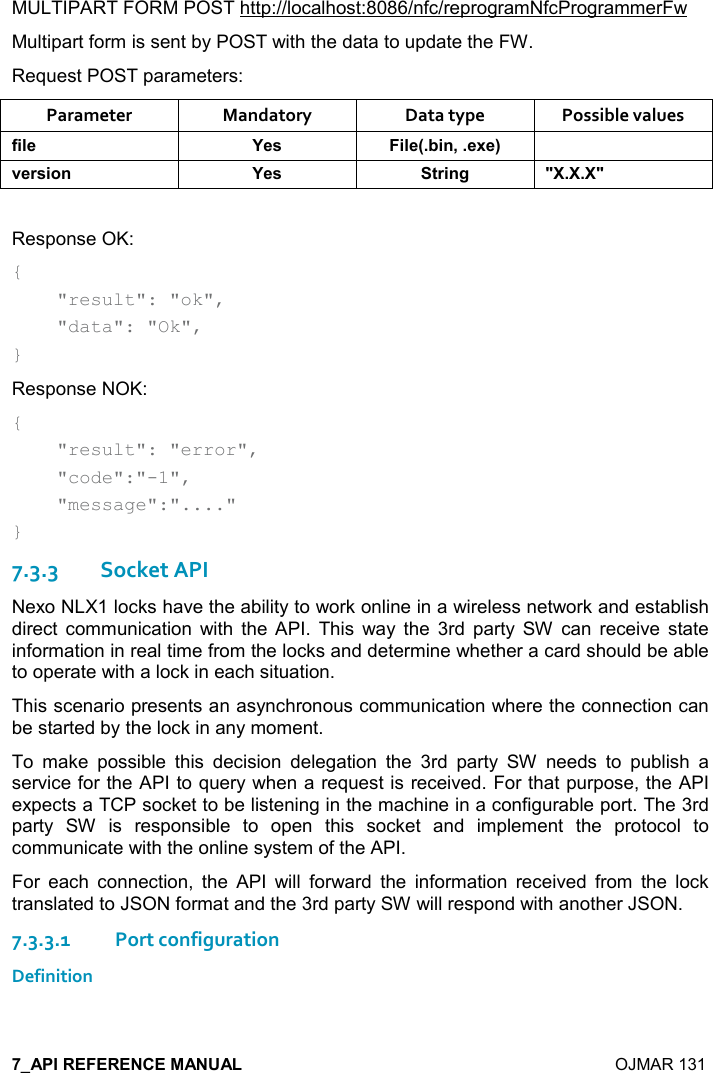    OJMAR 131 MULTIPART FORM POST http://localhost:8086/nfc/reprogramNfcProgrammerFw Multipart form is sent by POST with the data to update the FW. Request POST parameters: Parameter  Mandatory  Data type  Possible values .%($ K$&amp; %($95%!=$6$; 2$)&amp;%,! K$&amp; &quot;)%!/ MM Response OK: {     &quot;result&quot;: &quot;ok&quot;,     &quot;data&quot;: &quot;Ok&quot;, } Response NOK: {     &quot;result&quot;: &quot;error&quot;,      &quot;code&quot;:&quot;-1&quot;,      &quot;message&quot;:&quot;....&quot; } 7.3.3Socket API Nexo NLX1 locks have the ability to work online in a wireless network and establish direct  communication  with  the  API.  This  way  the  3rd  party  SW  can  receive  state information in real time from the locks and determine whether a card should be able to operate with a lock in each situation. This scenario presents an asynchronous communication where the connection can be started by the lock in any moment. To  make  possible  this  decision  delegation  the  3rd  party  SW  needs  to  publish  a service for the API to query when a request is received. For that purpose, the API expects a TCP socket to be listening in the machine in a configurable port. The 3rd party  SW  is  responsible  to  open  this  socket  and  implement  the  protocol  to communicate with the online system of the API. For  each  connection,  the  API  will  forward  the  information  received  from  the  lock translated to JSON format and the 3rd party SW will respond with another JSON. 7.3.3.1Port configuration Definition 