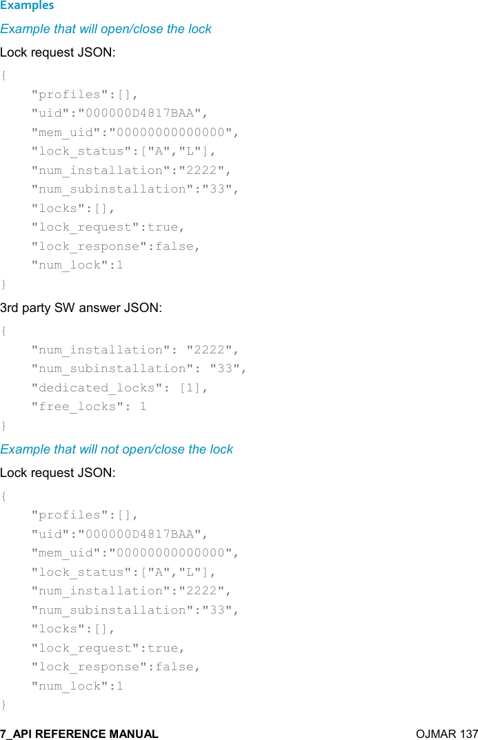    OJMAR 137 Examples Example that will open/close the lock Lock request JSON: {     &quot;profiles&quot;:[],     &quot;uid&quot;:&quot;000000D4817BAA&quot;,     &quot;mem_uid&quot;:&quot;00000000000000&quot;,     &quot;lock_status&quot;:[&quot;A&quot;,&quot;L&quot;],     &quot;num_installation&quot;:&quot;2222&quot;,     &quot;num_subinstallation&quot;:&quot;33&quot;,     &quot;locks&quot;:[],     &quot;lock_request&quot;:true,     &quot;lock_response&quot;:false,     &quot;num_lock&quot;:1 } 3rd party SW answer JSON: {     &quot;num_installation&quot;: &quot;2222&quot;,     &quot;num_subinstallation&quot;: &quot;33&quot;,     &quot;dedicated_locks&quot;: [1],     &quot;free_locks&quot;: 1 } Example that will not open/close the lock Lock request JSON: {     &quot;profiles&quot;:[],     &quot;uid&quot;:&quot;000000D4817BAA&quot;,     &quot;mem_uid&quot;:&quot;00000000000000&quot;,     &quot;lock_status&quot;:[&quot;A&quot;,&quot;L&quot;],     &quot;num_installation&quot;:&quot;2222&quot;,     &quot;num_subinstallation&quot;:&quot;33&quot;,     &quot;locks&quot;:[],     &quot;lock_request&quot;:true,     &quot;lock_response&quot;:false,     &quot;num_lock&quot;:1 } 