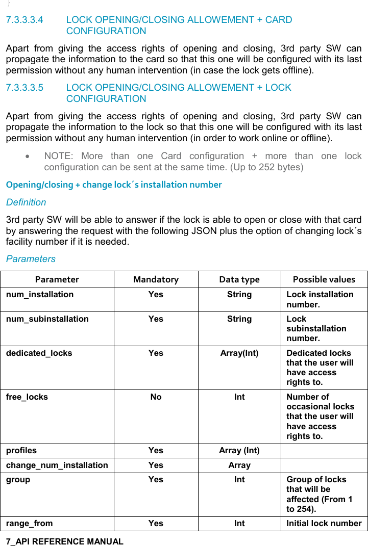   } 7.3.3.3.4  LOCK OPENING/CLOSING ALLOWEMENT + CARD CONFIGURATION Apart  from  giving  the  access  rights  of  opening  and  closing,  3rd  party  SW  can propagate the information to the card so that this one will be configured with its last permission without any human intervention (in case the lock gets offline). 7.3.3.3.5  LOCK OPENING/CLOSING ALLOWEMENT + LOCK CONFIGURATION Apart  from  giving  the  access  rights  of  opening  and  closing,  3rd  party  SW  can propagate the information to the lock so that this one will be configured with its last permission without any human intervention (in order to work online or offline). •  NOTE:  More  than  one  Card  configuration  +  more  than  one  lock configuration can be sent at the same time. (Up to 252 bytes)  Opening/closing + change lock´s installation number Definition 3rd party SW will be able to answer if the lock is able to open or close with that card by answering the request with the following JSON plus the option of changing lock´s facility number if it is needed. Parameters Parameter  Mandatory  Data type  Possible values ! +%!&amp;&quot;&apos;((&apos;&quot;%,! K$&amp; &quot;)%!/ ,-1%!&amp;&quot;&apos;((&apos;&quot;%,!! +5$)! +&amp; 5%!&amp;&quot;&apos;((&apos;&quot;%,! K$&amp; &quot;)%!/ ,-1&amp; 5%!&amp;&quot;&apos;((&apos;&quot;%,!! +5$)*$*%-&apos;&quot;$*(,-1&amp; K$&amp; ))&apos;&lt;9!&quot;; $*%-&apos;&quot;$*(,-1&amp;&quot;#&apos;&quot;&quot;#$ &amp;$)4%((#&apos;2$&apos;--$&amp;&amp;)%/#&quot;&amp;&quot;,.)$$(,-1&amp; , !&quot;  +5$),.,--&apos;&amp;%,!&apos;((,-1&amp;&quot;#&apos;&quot;&quot;#$ &amp;$)4%((#&apos;2$&apos;--$&amp;&amp;)%/#&quot;&amp;&quot;,0),.%($&amp; K$&amp; ))&apos;&lt;9!&quot;; -#&apos;!/$! +%!&amp;&quot;&apos;((&apos;&quot;%,! K$&amp; ))&apos;&lt; /), 0 K$&amp; !&quot; ), 0,.(,-1&amp;&quot;#&apos;&quot;4%((5$&apos;..$-&quot;$*9),+&quot;,;)&apos;!/$.),+ K$&amp; !&quot; !%&quot;%&apos;((,-1! +5$)