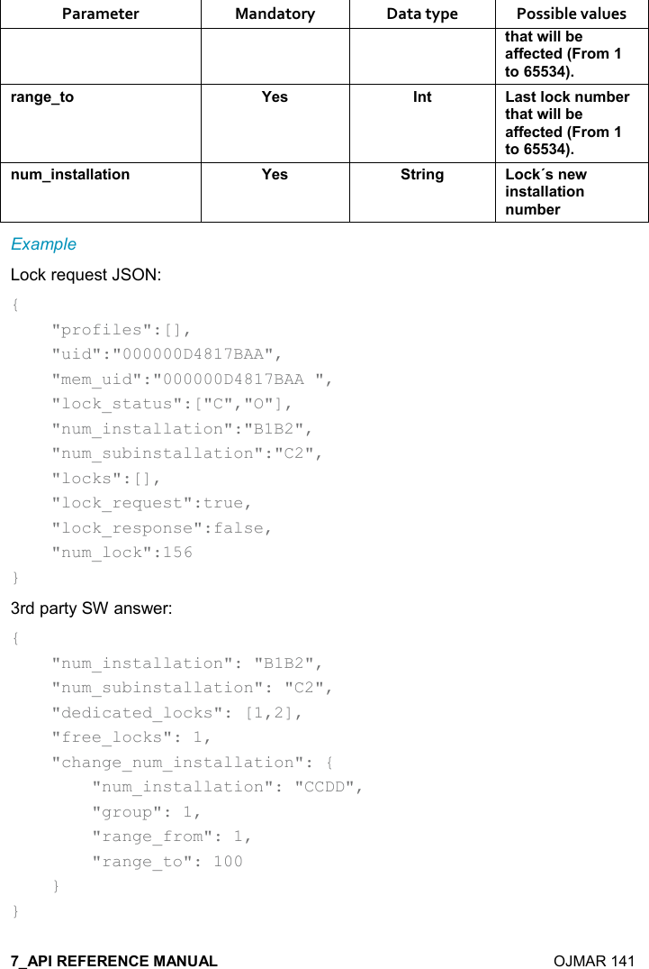    OJMAR 141 Parameter  Mandatory  Data type  Possible values &quot;#&apos;&quot;4%((5$&apos;..$-&quot;$*9),+&quot;,;)&apos;!/$&quot;, K$&amp; !&quot; &apos;&amp;&quot;(,-1! +5$)&quot;#&apos;&quot;4%((5$&apos;..$-&quot;$*9),+&quot;,;! +%!&amp;&quot;&apos;((&apos;&quot;%,! K$&amp; &quot;)%!/ ,-1J&amp;!$4%!&amp;&quot;&apos;((&apos;&quot;%,!! +5$)Example Lock request JSON: {     &quot;profiles&quot;:[],     &quot;uid&quot;:&quot;000000D4817BAA&quot;,     &quot;mem_uid&quot;:&quot;000000D4817BAA &quot;,     &quot;lock_status&quot;:[&quot;C&quot;,&quot;O&quot;],     &quot;num_installation&quot;:&quot;B1B2&quot;,     &quot;num_subinstallation&quot;:&quot;C2&quot;,     &quot;locks&quot;:[],     &quot;lock_request&quot;:true,     &quot;lock_response&quot;:false,     &quot;num_lock&quot;:156 } 3rd party SW answer: {     &quot;num_installation&quot;: &quot;B1B2&quot;,     &quot;num_subinstallation&quot;: &quot;C2&quot;,     &quot;dedicated_locks&quot;: [1,2],     &quot;free_locks&quot;: 1,     &quot;change_num_installation&quot;: {         &quot;num_installation&quot;: &quot;CCDD&quot;,         &quot;group&quot;: 1,         &quot;range_from&quot;: 1,         &quot;range_to&quot;: 100     } } 