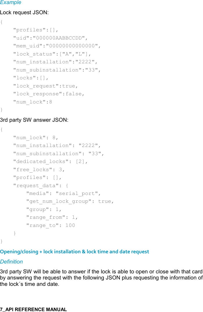   Example Lock request JSON: {     &quot;profiles&quot;:[],     &quot;uid&quot;:&quot;000000AABBCCDD&quot;,     &quot;mem_uid&quot;:&quot;00000000000000&quot;,     &quot;lock_status&quot;:[&quot;A&quot;,&quot;L&quot;],     &quot;num_installation&quot;:&quot;2222&quot;,     &quot;num_subinstallation&quot;:&quot;33&quot;,     &quot;locks&quot;:[],     &quot;lock_request&quot;:true,     &quot;lock_response&quot;:false,     &quot;num_lock&quot;:8 } 3rd party SW answer JSON: {     &quot;num_lock&quot;: 8,     &quot;num_installation&quot;: &quot;2222&quot;,     &quot;num_subinstallation&quot;: &quot;33&quot;,     &quot;dedicated_locks&quot;: [2],     &quot;free_locks&quot;: 3,     &quot;profiles&quot;: [],     &quot;request_data&quot;: {         &quot;media&quot;: &quot;serial_port&quot;,         &quot;get_num_lock_group&quot;: true,         &quot;group&quot;: 1,         &quot;range_from&quot;: 1,         &quot;range_to&quot;: 100     } } Opening/closing + lock installation &amp; lock time and date request Definition 3rd party SW will be able to answer if the lock is able to open or close with that card by answering the request with the following JSON plus requesting the information of the lock´s time and date. 