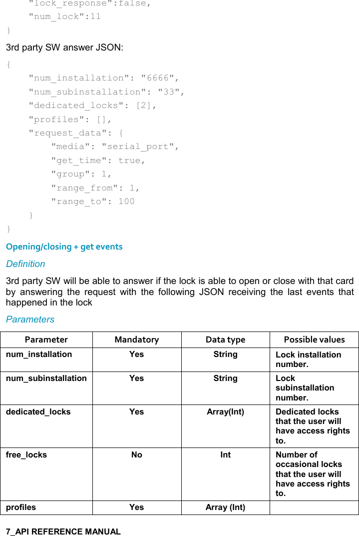       &quot;lock_response&quot;:false,     &quot;num_lock&quot;:11 } 3rd party SW answer JSON: {     &quot;num_installation&quot;: &quot;6666&quot;,     &quot;num_subinstallation&quot;: &quot;33&quot;,     &quot;dedicated_locks&quot;: [2],     &quot;profiles&quot;: [],     &quot;request_data&quot;: {         &quot;media&quot;: &quot;serial_port&quot;,         &quot;get_time&quot;: true,         &quot;group&quot;: 1,         &quot;range_from&quot;: 1,         &quot;range_to&quot;: 100     } } Opening/closing + get events Definition 3rd party SW will be able to answer if the lock is able to open or close with that card by  answering  the  request  with  the  following  JSON  receiving  the  last  events  that happened in the lock Parameters Parameter  Mandatory  Data type  Possible values ! +%!&amp;&quot;&apos;((&apos;&quot;%,! K$&amp; &quot;)%!/ ,-1%!&amp;&quot;&apos;((&apos;&quot;%,!! +5$)! +&amp; 5%!&amp;&quot;&apos;((&apos;&quot;%,! K$&amp; &quot;)%!/ ,-1&amp; 5%!&amp;&quot;&apos;((&apos;&quot;%,!! +5$)*$*%-&apos;&quot;$*(,-1&amp; K$&amp; ))&apos;&lt;9!&quot;; $*%-&apos;&quot;$*(,-1&amp;&quot;#&apos;&quot;&quot;#$ &amp;$)4%((#&apos;2$&apos;--$&amp;&amp;)%/#&quot;&amp;&quot;,.)$$(,-1&amp; , !&quot;  +5$),.,--&apos;&amp;%,!&apos;((,-1&amp;&quot;#&apos;&quot;&quot;#$ &amp;$)4%((#&apos;2$&apos;--$&amp;&amp;)%/#&quot;&amp;&quot;,0),.%($&amp; K$&amp; ))&apos;&lt;9!&quot;; 