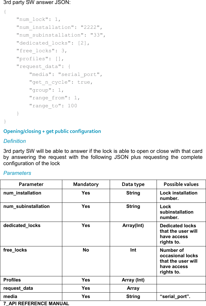   3rd party SW answer JSON: {     &quot;num_lock&quot;: 1,     &quot;num_installation&quot;: &quot;2222&quot;,     &quot;num_subinstallation&quot;: &quot;33&quot;,     &quot;dedicated_locks&quot;: [2],     &quot;free_locks&quot;: 3,     &quot;profiles&quot;: [],     &quot;request_data&quot;: {         &quot;media&quot;: &quot;serial_port&quot;,         &quot;get_n_cycle&quot;: true,         &quot;group&quot;: 1,         &quot;range_from&quot;: 1,         &quot;range_to&quot;: 100     } } Opening/closing + get public configuration Definition 3rd party SW will be able to answer if the lock is able to open or close with that card by  answering  the  request  with  the  following  JSON  plus  requesting  the  complete configuration of the lock Parameters Parameter  Mandatory  Data type  Possible values ! +%!&amp;&quot;&apos;((&apos;&quot;%,! K$&amp; &quot;)%!/ ,-1%!&amp;&quot;&apos;((&apos;&quot;%,!! +5$)! +&amp; 5%!&amp;&quot;&apos;((&apos;&quot;%,! K$&amp; &quot;)%!/ ,-1&amp; 5%!&amp;&quot;&apos;((&apos;&quot;%,!! +5$)*$*%-&apos;&quot;$*(,-1&amp; K$&amp; ))&apos;&lt;9!&quot;; $*%-&apos;&quot;$*(,-1&amp;&quot;#&apos;&quot;&quot;#$ &amp;$)4%((#&apos;2$&apos;--$&amp;&amp;)%/#&quot;&amp;&quot;,.)$$(,-1&amp; , !&quot;  +5$),.,--&apos;&amp;%,!&apos;((,-1&amp;&quot;#&apos;&quot;&quot;#$ &amp;$)4%((#&apos;2$&apos;--$&amp;&amp;)%/#&quot;&amp;&quot;,),.%($&amp; K$&amp; ))&apos;&lt;9!&quot;; )$I $&amp;&quot;*&apos;&quot;&apos; K$&amp; ))&apos;&lt; +$*%&apos; K$&amp; &quot;)%!/ U&amp;$)%&apos;(0,)&quot;V