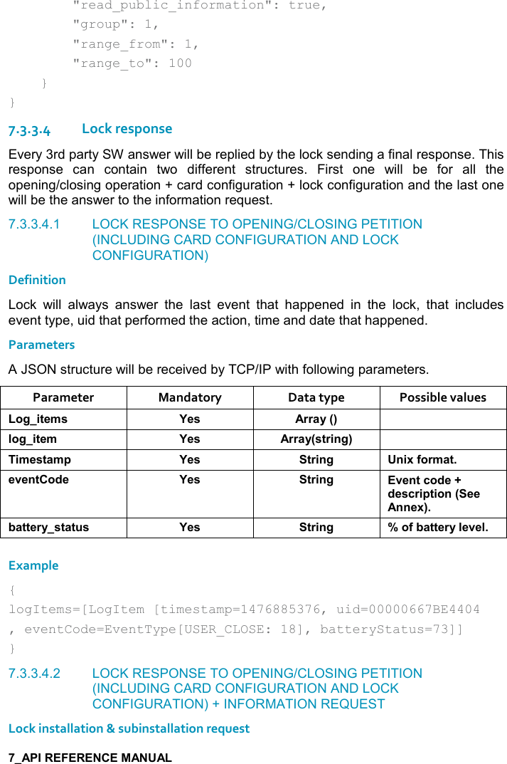           &quot;read_public_information&quot;: true,         &quot;group&quot;: 1,         &quot;range_from&quot;: 1,         &quot;range_to&quot;: 100     } } 7.3.3.4Lock response Every 3rd party SW answer will be replied by the lock sending a final response. This response  can  contain  two  different  structures.  First  one  will  be  for  all  the opening/closing operation + card configuration + lock configuration and the last one will be the answer to the information request. 7.3.3.4.1  LOCK RESPONSE TO OPENING/CLOSING PETITION (INCLUDING CARD CONFIGURATION AND LOCK CONFIGURATION) Definition Lock  will  always  answer  the  last  event  that  happened  in  the  lock,  that  includes event type, uid that performed the action, time and date that happened. Parameters A JSON structure will be received by TCP/IP with following parameters. Parameter  Mandatory  Data type  Possible values ,/%&quot;$+&amp; K$&amp; ))&apos;&lt;9; (,/%&quot;$+ K$&amp; ))&apos;&lt;9&amp;&quot;)%!/; %+$&amp;&quot;&apos;+0 K$&amp; &quot;)%!/ !%6.,)+&apos;&quot;$2$!&quot;,*$ K$&amp; &quot;)%!/ 2$!&quot;-,*$@*$&amp;-)%0&quot;%,!9$$!!$6;5&apos;&quot;&quot;$)&lt;&amp;&quot;&apos;&quot; &amp; K$&amp; &quot;)%!/ W,.5&apos;&quot;&quot;$)&lt;($2$( Example { logItems=[LogItem [timestamp=1476885376, uid=00000667BE4404 , eventCode=EventType[USER_CLOSE: 18], batteryStatus=73]] } 7.3.3.4.2  LOCK RESPONSE TO OPENING/CLOSING PETITION (INCLUDING CARD CONFIGURATION AND LOCK CONFIGURATION) + INFORMATION REQUEST Lock installation &amp; subinstallation request 