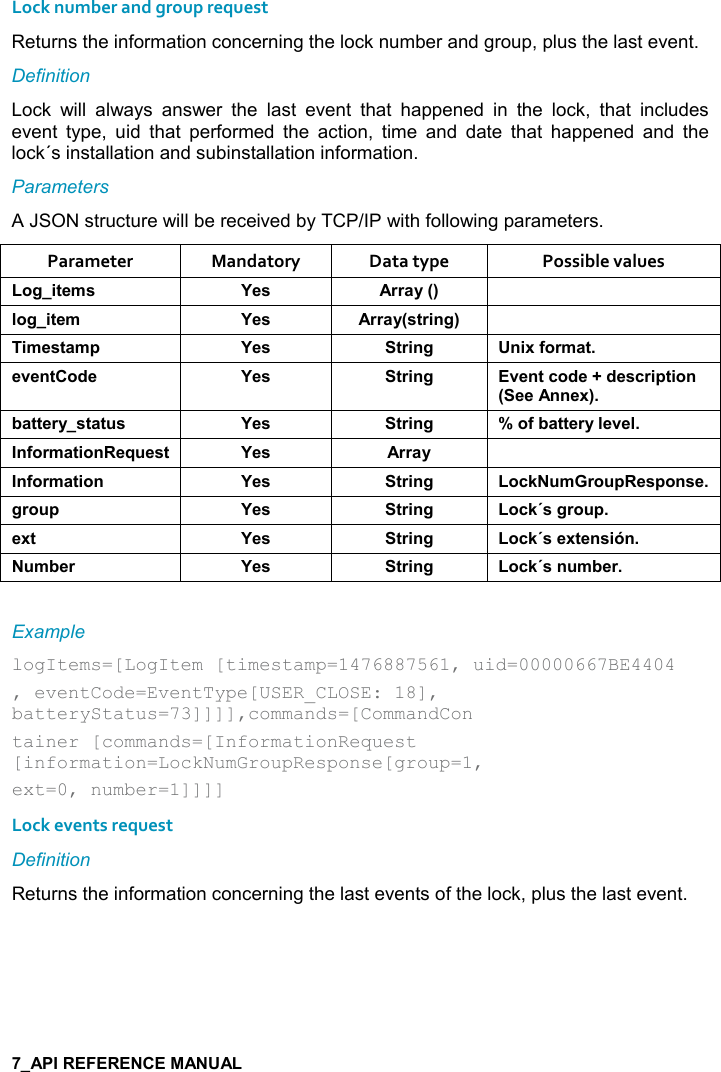   Lock number and group request Returns the information concerning the lock number and group, plus the last event. Definition Lock  will  always  answer  the  last  event  that  happened  in  the  lock,  that  includes event  type,  uid  that  performed  the  action,  time  and  date  that  happened  and  the lock´s installation and subinstallation information. Parameters A JSON structure will be received by TCP/IP with following parameters. Parameter  Mandatory  Data type  Possible values ,/%&quot;$+&amp; K$&amp; ))&apos;&lt;9; (,/%&quot;$+ K$&amp; ))&apos;&lt;9&amp;&quot;)%!/; %+$&amp;&quot;&apos;+0 K$&amp; &quot;)%!/ !%6.,)+&apos;&quot;$2$!&quot;,*$ K$&amp; &quot;)%!/ 2$!&quot;-,*$@*$&amp;-)%0&quot;%,!9$$!!$6;5&apos;&quot;&quot;$)&lt;&amp;&quot;&apos;&quot; &amp; K$&amp; &quot;)%!/ W,.5&apos;&quot;&quot;$)&lt;($2$(!.,)+&apos;&quot;%,!$I $&amp;&quot; K$&amp; ))&apos;&lt; !.,)+&apos;&quot;%,! K$&amp; &quot;)%!/ ,-1 +), 0$&amp;0,!&amp;$/), 0 K$&amp; &quot;)%!/ ,-1J&amp;/), 0$6&quot; K$&amp; &quot;)%!/ ,-1J&amp;$6&quot;$!&amp;%X! +5$) K$&amp; &quot;)%!/ ,-1J&amp;! +5$) Example  logItems=[LogItem [timestamp=1476887561, uid=00000667BE4404 , eventCode=EventType[USER_CLOSE: 18], batteryStatus=73]]]],commands=[CommandCon tainer [commands=[InformationRequest [information=LockNumGroupResponse[group=1, ext=0, number=1]]]]  Lock events request Definition Returns the information concerning the last events of the lock, plus the last event.   
